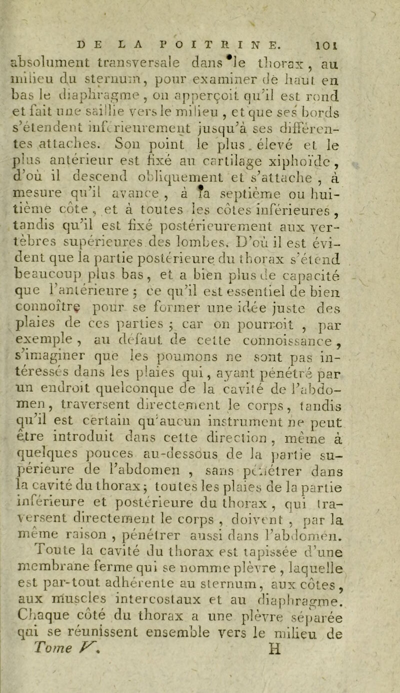 absolument transversale dans*le thorax, au milieu du sternum, pour examiner dé haut en bas le diaphragme, on apperçoit qu'il est rond et fait une saillie vers le milieu , et que ses bords s’étendent inférieurement jusqu’à ses différen- tes attaches. Son point le plus. élevé et le plus antérieur est fixé au cartilage xiphoïdc , d’où il descend obliquement et s’attache , à mesure quoi avance , à Ta septième ou hui- tième côte, et à toutes les côtes inférieures , tandis qu’il est fixé postérieurement aux ver- tèbres supérieures des lombes. D’où il est évi- dent que la partie postérieure du thorax s’étend beaucoup plus bas, et a bien plus de capacité que l’antérieure -, ce qu’il est essentiel de bien connoîtrç pour se former une idée juste des plaies de ccs parties ; car on pourvoit , par exemple , au défaut de cette connoissance, s’imaginer que les poumons ne sont pas in- téressés dans les plaies qui, ayaoit pénétré par un endroit quelconque de la cavité de l’abdo- men, traversent directement le corps, tandis qu’il est certain qu’aucun instrument ne peut être introduit dans cette direction , même à quelques pouces au-dessous de la partie su- périeure de l’abdomen , sans pén'étrer dans la cavité du thorax ; toutes les plaies de la partie inférieure et postérieure du thorax , qui tra- versent directement le corps , doivent , par la même raison , pénétrer aussi dans l’abdomen. foute la cavité du thorax est tapissée d’une membrane ferme qui se nomme plèvre , laquelle est par-tout adhérente au sternum, aux côtes , aux muscles intercostaux et au diaphragme. Chaque côté du thorax a une plèvre séparée qui se réunissent ensemble vers le milieu de Tome H