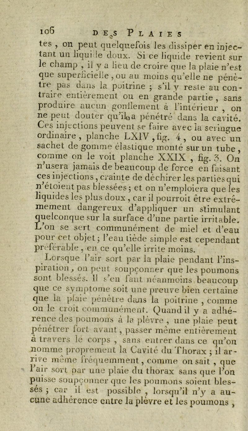 tes , on peut quelquefois les dissiper en injec- tant un liqui !e doux. Si ce liquide revient sur le champ , il y a lieu de croire que la plaie n’est que superficielle, ou au moins qu’elle ne pénè- tre. pas dans la poitrine ; s’il y reste au con- traire entièrement ou en grande partie, sans produire aucun gonflement à l’intérieur , on ne peut douter quiLa pénétré dans la cavité. Ces injections peuvent se faire avec la seringue ordinaire, planche LXlV,fig. 4, ou avec^un sachet de gomme élastique monté sur un tube , comme on le voit planche XXIX , fig. 3. On n’usera jamais de beaucoup de force en faisant ces injections, crainte de déchirer les parties qui n et01 eut pas blessées 5 et on 11’emploiera que les liquides les plus doux , car il pourroit être extrê- mement dangereux d’appliquer un stimulant quelconque sur la surface d’une partie irritable. L’on se sert communément de miel et d’eau pour cet objet 5 l’eau tiède simple est cependant préférable , en ce qu’elle irrite moins. Lorsque l’air sort par la plaie pendant l’ins- piration , on peut, soupçonner que les poumons sont blessés. 11 s’en faut néanmoins beaucoup que ce symptôme soit une preuve bien certaine que la plaie pénètre dans la poitrine , comme on le croit communément. Quand il y a adhé- rence des poumons à la plèvre , une plaie peut pénétrer fort avant, passer même entièrement à travers le corps , sans entrer dans ce qu’on nomme proprement la Cavité du Thorax ; il ar- rive même fréquemment, comme on sait , que 1 air sort par une plaie du thorax sans que l’on puisse soupçonner que les poumons soient bles- ses j car il est possible , lorsqu’il n’3^ a au- cune adhérence entre la plèvre et les poumons ,