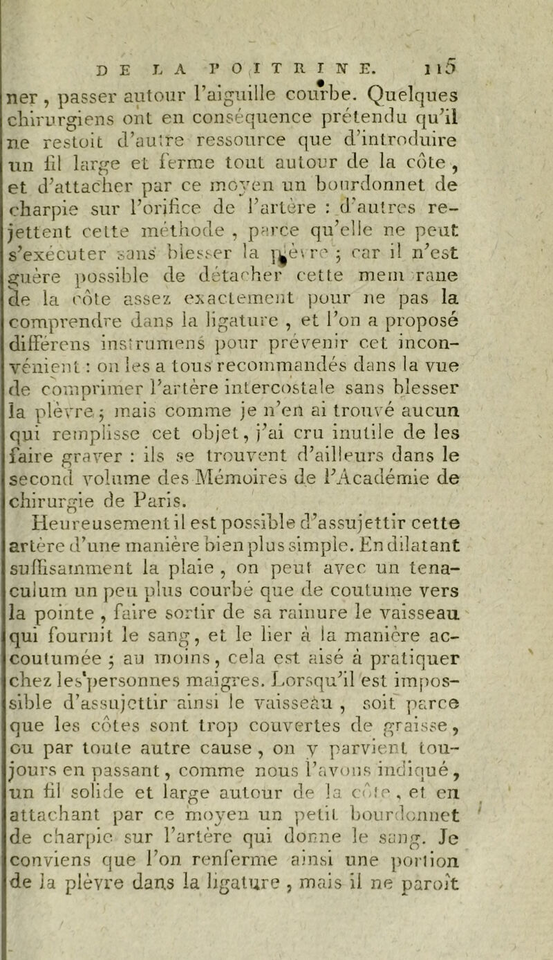 ner , passer autour l’aiguille courbe. Quelques chirurgiens ont en conséquence prétendu qu’il ne restoit d’autre ressource que d’introduire un lit large et ferme tout autour de la côte , et d’attacher par ce moyen un bourdonnet de charpie sur l’orifice de l’artère : d’autres re- jettent cette méthode , parce qu’elle ne peut s’exécuter sans blesser la mètre'; car il n’est guère possible de détacher cette meui rane de la cote assez exactement pour ne pas la comprendre dans la ligature , et l’on a proposé différons irisîrumens pour prévenir cet incon- vénient : on les a tous recommandés dans la vue de comprimer l’artère intercostale sans blesser la plèvre,; mais comme je n’en ai trouvé aucun qui remplisse cet objet, j’ai cru inutile de les faire graver : ils se trouvent d’ailleurs dans le second volume des Mémoires de l’Académie de chirurgie de Paris. Heureusement il est possible d’assujettir cette artère d’une manière bien plus simple. En dilatant suffisamment la plaie , on peut avec un tena- cuium un peu plus courbé que de coutume vers la pointe , faire sortir de sa rainure le vaisseau, qui fournit le sang, et le lier à la manière ac- coutumée ; au moins, cela est aisé à pratiquer chez les*personnes maigres. Lorsqu’il est impos- sible d’assujettir ainsi le vaisseàu , soit parce que les côtes sont trop couvertes de graisse, ou par toute autre cause , on y parvient tou- jours en passant, comme nous l’avons indiqué, un hl solide et large autour de la côte, et eu attachant par ce moyen un petit bourdonnet de charpie sur l’artère qui donne le sang. Je conviens que l’on renferme ainsi une portion de la plèvre dans la ligature , mais il ne paroît