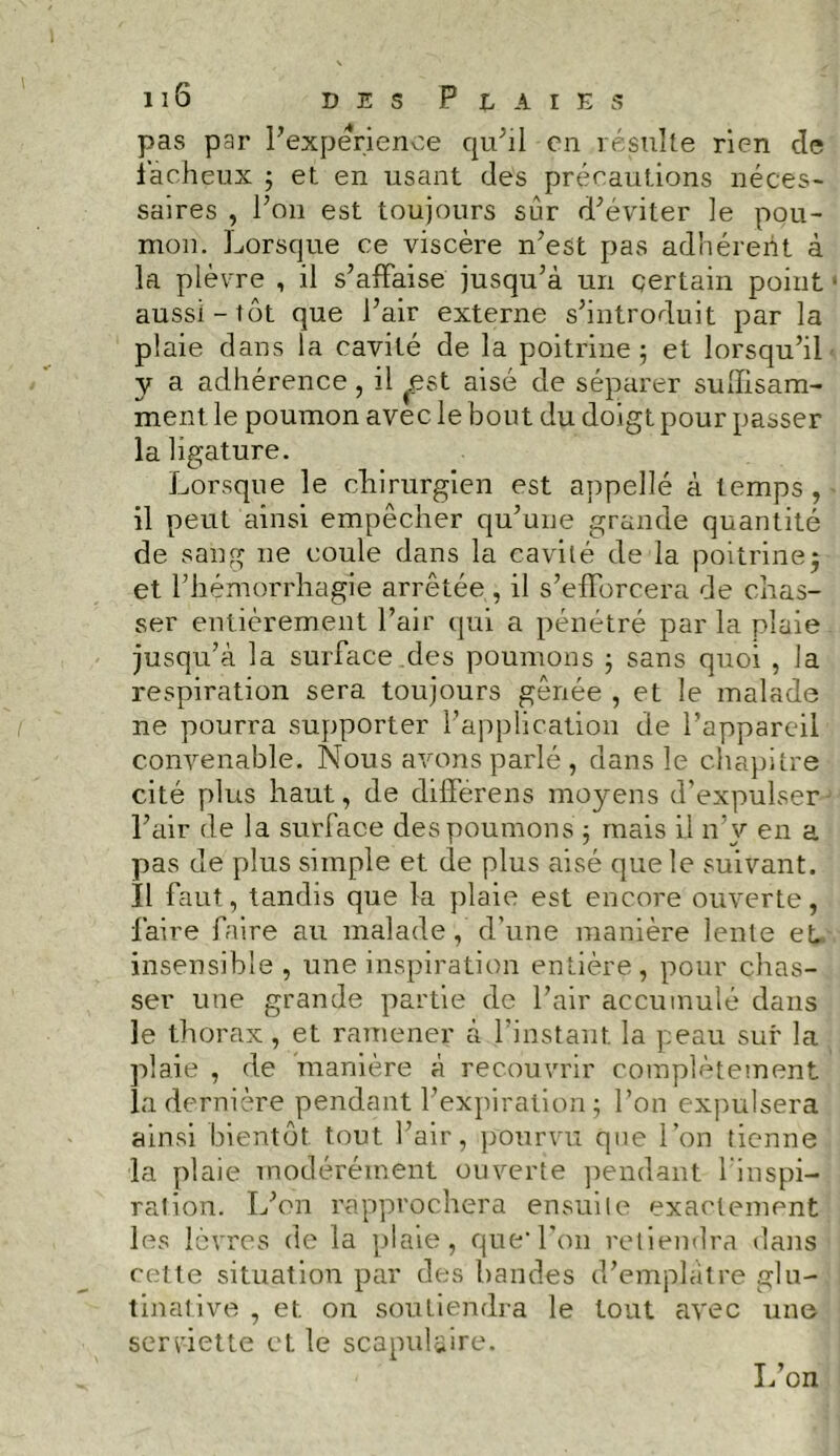 pas par Inexpérience qu’il en résulte rien cle fâcheux ; et en usant des précautions néces- saires , Pon est toujours sur d’éviter le pou- mon. Lorsque ce viscère n’est pas adhérent à la plèvre , il s’afFaise jusqu’à un certain point aussi-tôt que Pair externe s’introduit par la plaie dans la cavité de la poitrine; et lorsqu’il y a adhérence, il ^.est aisé de séparer suffisam- ment le poumon avec le bout du doigt pour passer la ligature. Lorsque le chirurgien est appelle à temps, il peut ainsi empêcher qu’une grande quantité de sang ne coule dans la cavité de la poitrinej et l’hémorrhagie arrêtée , il s’efforcera de chas- ser entièrement Pair qui a pénétré par la plaie jusqu’à la surface des poumons ; sans quoi , la respiration sera toujours gênée , et le malade ne pourra supporter l’application de l’appareil convenable. Nous avons parlé , dans le chapitre cité plus haut, de différens moyens d’expulser l’air de la surface des poumons ; mais il n’v en a pas de plus simple et de plus aisé que le suivant. Il faut, tandis que la plaie est encore ouverte, faire faire au malade, d’une manière lente et insensible, une inspiration entière, pour chas- ser une grande partie de Pair accumulé dans le thorax, et ramener à l’instant, la peau sur la plaie , de manière à recouvrir complètement la dernière pendant l’expiration; Pon expulsera ainsi bientôt tout Pair, pourvu qne l’on tienne la plaie modérément ouverte pendant 1 inspi- ration. L’on rapprochera ensuite exactement les lèvres de la plaie, quePon retiendra dans cette situation par des bandes d’emplâtre glu- tinative , et. on soutiendra le tout avec une serviette et le scapulaire. L’on