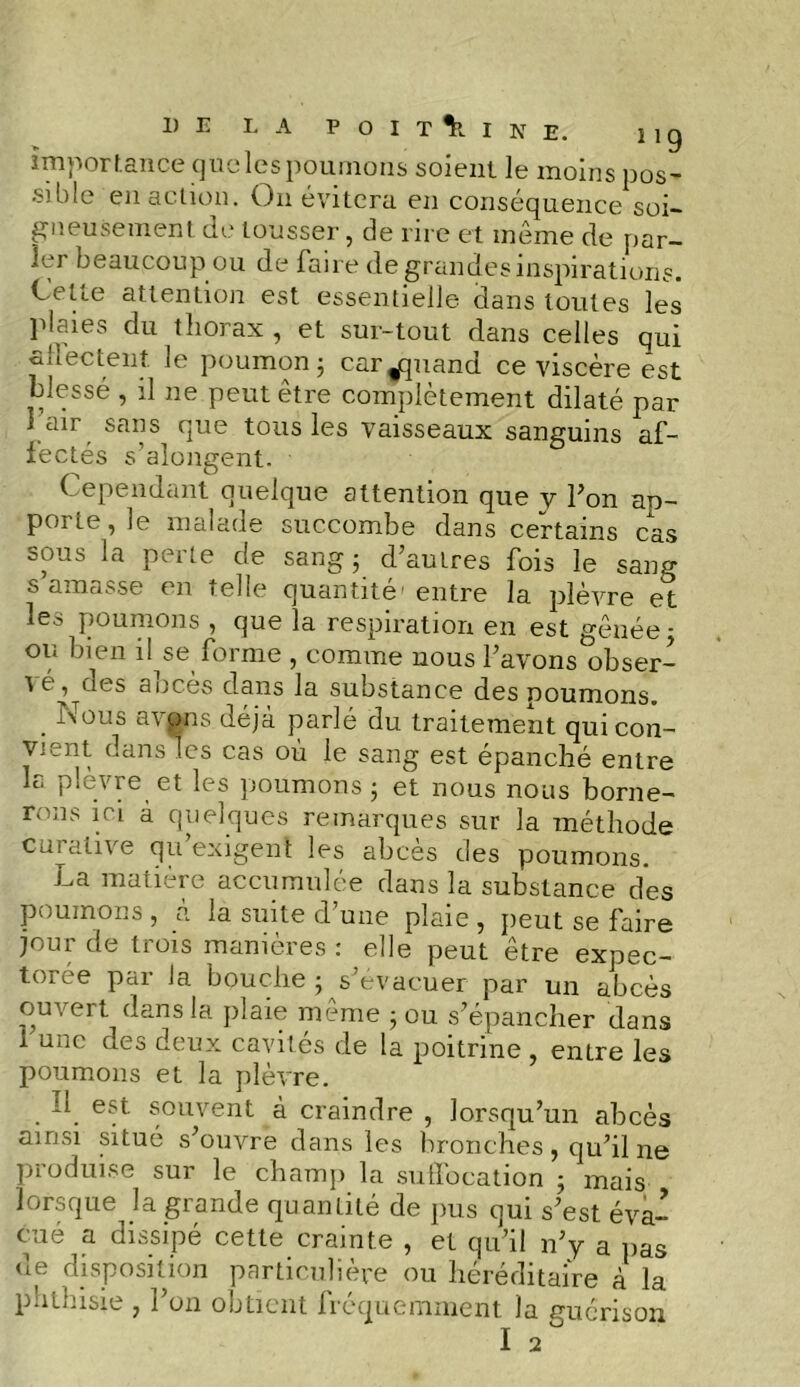 importance que les poumons soient le moins pos- sible en action. On évitera en conséquence soi- gneusement de tousser, de rire et même de par- ler beaucoup ou de faire de grandes inspirations. Cette attention est essentielle dans toutes les plaies du thorax , et sur-tout dans celles qui allectent. le poumon ; car^quand ce viscère est blessé , il ne peut être complètement dilaté par I air sans que tous les vaisseaux sanguins af- fectés s’alongent. Cependant quelque attention que y Ton ap- porte, le malade succombe dans certains cas sous la perte de sang 5 d’autres fois le sang s amasse en telle quantité'entre la plèvre et les poumons , que la respiration en est gênée 5 ou bien il se forme , comme nous l’avons obser- vé, des abcès dans la substance des poumons. . 1nT°L!s avons déjà parlé du traitement qui con- vient dans les cas où le sang est épanché entre la plèvre et les poumons ; et nous nous borne- rons ici à quelques remarques sur la méthode curative qu’exigent les abcès des poumons. La matière accumulée dans la substance des poumons , à la suite d’une plaie , peut se faire jour de trois manières : elle peut être expec- torée par Ja bouche ; s’évacuer par un abcès ouvert dans la plaie même ; ou s’épancher dans 1 une des deux cavités de la poitrine , entre les poumons et la plèvre. Il est souvent à craindre , lorsqu’un abcès ainsi situé s’ouvre dans les bronches, qu’il ne produise sur le champ la suffocation ; mais lorsque la grande quantité de pus qui s’est éva- cué a dissipé cette crainte , et qu’il n’y a pas de disposition particulière ou héréditaire à la phthisie , l’on obtient fréquemment la guérison