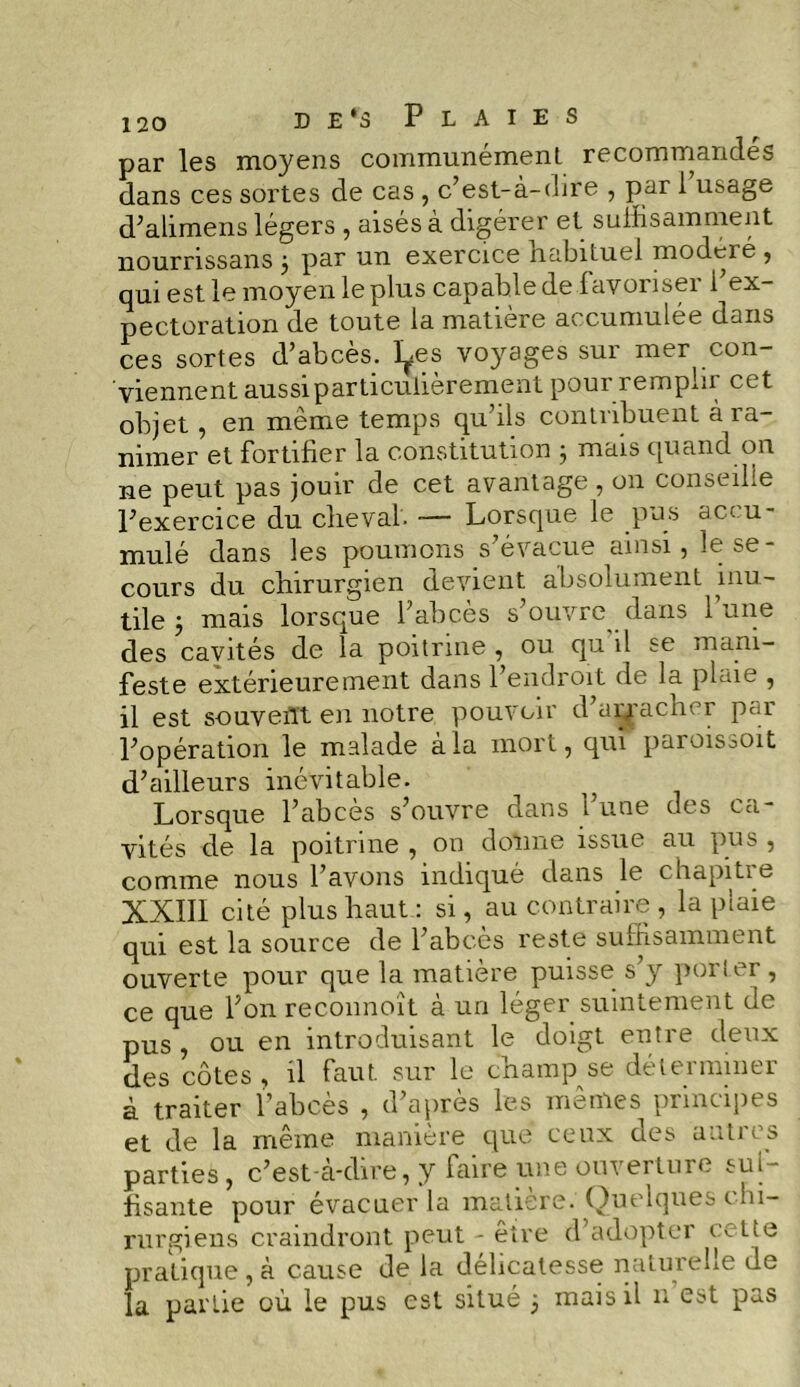 par les moyens communément recommandes dans ces sortes de cas , c’est-à-dire , par 1 usage d’alimens légers , aisés à digérer et suffisamment nournssans j par un exercice habituel modelé , qui est le moyen le plus capable de iavonseï 1 ex- pectoration de toute la matière accumulée dans ces sortes d’abcès. I^es voyages sur mer con- viennent aussi particulièrement pour rempiii cet objet, en même temps qu’ils contribuent à ra- nimer et fortifier la constitution ; mais quand on ne peut pas jouir de cet avantage , on conseille l’exercice du cheval. — Lorsque le pus accu- mulé dans les poumons s’évacue ainsi, le se- cours du chirurgien devient absolument inu- tile 5 mais lorsque l’abcès s’ouvre dans l’une des cavités de la poitrine , ou qu il se mani- feste extérieurement dans l’endroit de la plaie , il est souvent en notre pouvoir d’arracher par l’opération le malade à la mort, quî paroisooit d’ailleurs inévitable. Lorsque l’abcès s’ouvre dans 1 une des ca- vités de la poitrine , on donne issue au pus , comme nous l’avons indiqué dans le chapitre XXIII cité plus haut : si, au contraire , la plaie qui est la source de l’abcès reste suffisamment ouverte pour que la matière puisse s’y porter, ce que l’on reconnoît à un léger suintement de pus , ou en introduisant le doigt entre deux des côtes , il faut, sur le champ se déterminer à traiter l’abcès , d’après les mêmes principes et de la même manière que ceux des autres parties, c’est-à-dire, y faire une ouverture sul- fisante pour évacuer la matière. Quelques chi- rurgiens craindront peut - être d’adopter cette pratique , à cause de la délicatesse naturelle de la partie où le pus est situé 5 mais il n est pas