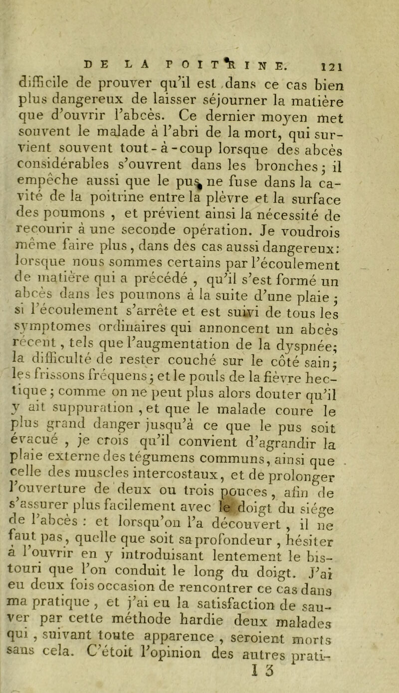 difficile de prouver qu’il est dans ce cas bien plus dangereux de laisser séjourner la matière que d’ouvrir l’abcès. Ce dernier moj’-en met souvent le malade à l’abri de la mort, qui sur- vient souvent tout-à-coup lorsque des abcès considérables s’ouvrent dans les bronches 3 il empêche aussi que le pu.<^ 11e fuse dans la ca- vité de la poitrine entre la plèvre et la surface des poumons , et prévient ainsi la nécessité de recourir à une seconde opération. Je voudrais même faire plus , dans des cas aussi dangereux: lorsque nous sommes certains par l’écoulement de matière qui a précédé , qu’il s’est formé un abcès dans les poumons à la suite d’une plaie • si l’écoulement s’arrête et est suivi de tous les symptômes ordinaires qui annoncent un abcès récent, tels que l’augmentation de la dyspnée; la difficulté de rester couché sur le côté sain - les frissons fréquens 3 et le pouls de la fièvre hec- tique 3 comme on ne peut plus alors douter qu’il y suppuration ,et que le malade coure le plus grand danger jusqu’à ce que le pus soit évacué , je crois qu’il convient d’agrandir la plaie externe des tégumens communs, ainsi que celle des muscles intercostaux, et de prolonger l’ouverture de deux ou trois pouces, afin de s’assurer plus facilement avec le doigt du siège oe 1 abcès : et lorsqu’on l’a découvert , il ne faut, pas, quelle que soit sa profondeur , hésiter a 1 ouvrir en y introduisant lentement le bis- touri que l’on conduit le long du doigt. J’ai eu deux fois occasion de rencontrer ce cas dans ma pratique , et j’ai eu la satisfaction de sau- ver par cette méthode hardie deux malades qui , suivant toute apparence , seraient morts sans cela. C’étoit l’opinion des autres prati- I 3 X