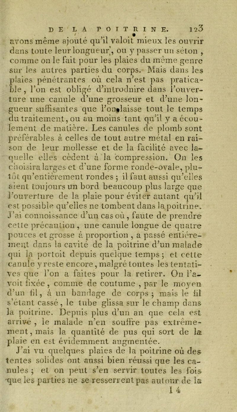 I ' • avons même ajouté qu’il valoit mieux les ouvrir dans toute leur longueur’, ou y passer un séton , comme on le fait pour les plaies du même genre sur ins autres parties du corps. Mais dans les plaies pénétrantes où cela n’est pas pratica- ble, l’on est obligé d’introduire dans l’ouver- ture une canule d’une grosseur et d’une lon- gueur suffisantes que l’on»laisse tout le temps du traitement, ou au moins tant qu’il y a écou- lement de matière. Les canules de plomb sont préférables à celles de tout autre métal en rai- son de leur mollesse et de la facilité avec la- quelle elles cèdent à la compression. On les choisira larges et d’une forme ronde-ovale, plu- tôt qu’entièrement rondes -, il faut aussi qu’elles aient toujours un bord beaucoup plus large que l’ouverture de la plaie pour éviter autant qu’il est possible qu’elles ne tombent dans la poitrine. J’ai eonnoissance d’un cas où, faute de prendre cette précaution, une canule longue de quatre pouces et grosse à proportion , a passé entière- ment dans la cavité de la poitrine d’un malade qui la portoit depuis quelque temps ; et cette canule y reste encore, malgré toutes les tentati- ves que l’on a failes pour la retirer. On l’a- voit fixée , comme de coutume , par le moyen d’un fil, à un bandage de corps 5 mais le lit s’étant cassé, le tube glissa sur le champ dans la poitrine. Depuis plus d’un an que cela est arrivé , le malade n’en souffre pas extrême- ment, mais la quantité de pus qui sort de la plaie en est évidemment augmentée. J'ai vu quelques plaies de la poitrine où des tentes solides ont aussi bien réussi que les ca- nules ; et on peut s’en servir toutes les Ibis 'que les parties ne se resserrent pas autour de la 1 4