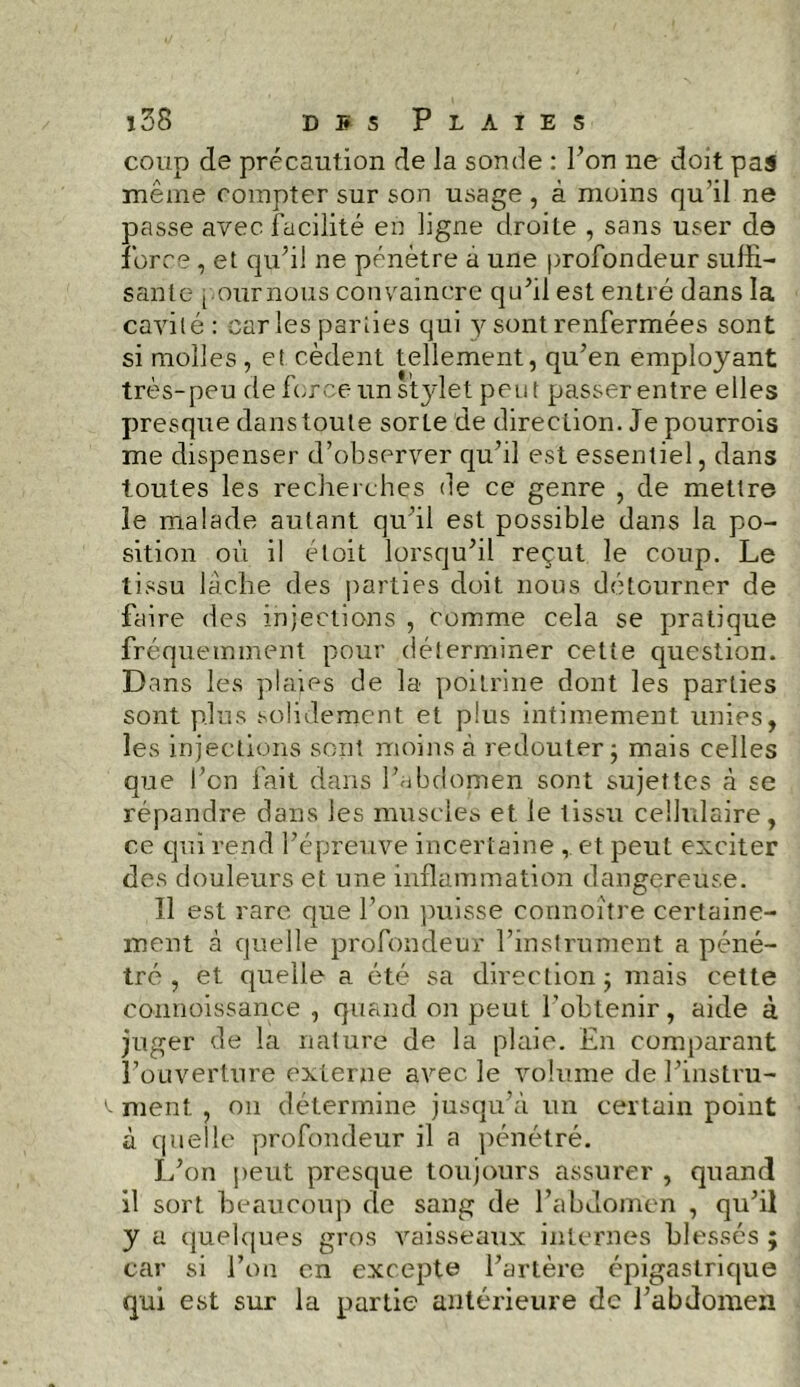 coup de précaution de la sonde : l’on ne doit pas même compter sur son usage, à moins qu’il ne passe avec facilité en ligne droite , sans user de force, et qu’il ne pénètre à une profondeur suffi- sante poumons convaincre qu’il est entré dans la cavité: car les parties qui 3^ sont renfermées sont si molles , et cèdent tellement, qu’en employant très-peu de force un stylet peut passer entre elles presque dans toute sorte de direction. Je pourrois me dispenser d’observer qu’il est essentiel, dans toutes les recherches de ce genre , de mettre îe malade autant qu’il est possible dans la po- sition où il éloit lorsqu’il reçut le coup. Le tissu lâche des parties doit nous détourner de faire des injections , comme cela se pratique fréquemment pour déterminer cette question. Dans les plaies de la poitrine dont les parties sont plus solidement et plus intimement unies, les injections sont moins à redouter ; mais celles que l’on fait dans l’abdomen sont sujettes à se répandre dans les muscles et le lissu cellulaire, ce qui rend l’épreuve incertaine et peut exciter des douleurs et une inflammation dangereuse. Il est rare que l’on puisse connoître certaine- ment à quelle profondeur l’instrument a péné- tré , et quelle a été sa direction; mais cette connoissance , quand on peut l’obtenir, aide à juger de la nature de la plaie. En comparant l’ouverture externe avec le volume del’instru- ^ ment , 011 détermine jusqu’à un certain point à quelle profondeur il a pénétré. L’on peut presque toujours assurer , quand il sort beaucoup de sang de l’abdomen , qu’il y a quelques gros vaisseaux internes blessés ; car si l’on en excepte l’artère épigastrique qui est sur la partie antérieure de l’abdomen