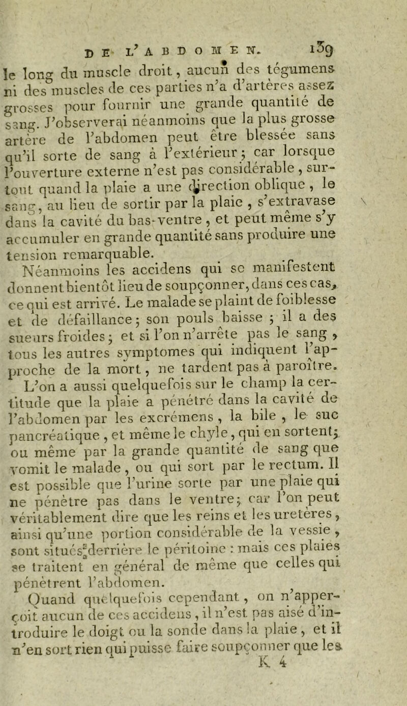 DE l’abdomen» 1^9 le lono- du muscle droit, aucun des tégumens ni des muscles de ces parties n a d aiteres aysez grosses pour fournir une grande quantité de s3ng. J’observerai néanmoins que la plus grosse artere de l’abdomen peut être blessée sans qu’il sorte de sang à l’extérieur ; car lorsque l’ouverture externe n’est pas considérable , sui - tout quand la plaie a une direction oblique , le sang, au beu de sortir p3r la plaie , s extravase dans la cavité du bas-ventre , et peut même s’y accumuler en grande quantité sans produire une tension remarquable.. Néanmoins les accidens qui sc manifestent donnent bientôt lieu de soupçonner, dans ces cas, ce oui est arrivé. Le malade se plaint de foi blesse et de défaillance 5 son pouls baisse 5 il a des sueurs froides ; et si l’on n’arrête pas 1e sang , tous les autres symptômes qui indiquent l’ap- proche de la mort, ne tardent pas à paroître. L’on a aussi quelquefois sur le champ la cer- titude que la plaie a pénétré dans la cavité de l’abdomen par les excrémens , la bile , le suc pancréatique , et meme le chyle, qui en sortent^ ou même par la grande quantité de sang que vomit le malade , ou qui sort par le rectum. 11 est possible que l’urine sorte par une plaie qui ne pénètre pas dans le ventre ÿ car ion peut véritablement dire que les reins et les uretères , ainsi qu’une portion considérable de la vessie , sont situéSgderrière le péritoine : mais ces plaies se traitent en général de meme que celles qui pénètrent l’abdomen. Quand quelquefois cependant, on n apper- çoit aucun de ces accidens , il n’est pas aisé d in- troduire le doigt ou la sonde dans la plaie , et it n’en soit rien qui puisse faire soupçonner que lea