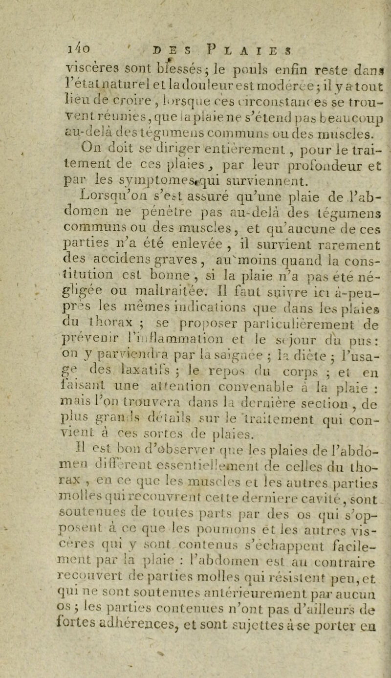 viscères sont blessés 3 le pouls enfin reste dans 1 état naturel et la douleur est modérée; il y atout lieu de croire , lorsque ces circonstam es se trou- vent réunies , que ia plaie ne s’étend pas beaucoup au-delà des tégumens communs ou des muscles. On doit se diriger entièrement, pour le trai- tement de ces plaies par leur profondeur et par les syinptomes»qui surviennent. Lorsqu’on s’est assuré qu’une plaie de l’ab- domen ne pénètre pas au-delà des tégumens communs ou des muscles, et qu’aucune de ces parties n’a été enlevée , il survient rarement des accidens graves , au'moins quand la cons- titution est bonne , si la plaie n’a pas ete né- gligée ou maltraitée. Il faut suivre ici à-peu- P'cès les mêmes indications que dans les plaies du thorax ; se proposer particulièrement de prévenir l’i flammation et le s< jour du pus: on y parviendra par la saignée 5 la dicte 3 l’usa- ge des laxatifs 3 le repos du corps 3 et en faisant une attention convenable à la plaie : mais l’on trouvera dans 11 dernière section . de plus grands détails sur le'traitement qui con- vient à ces sortes de plaies. fi est bon d’observer que les plaies de l’abdo- men diltorent essentiellement de celles du tho- rax , en ce que les muscles et les autres parties molles qui recouvrent celte derniere cavité, sont soutenues de toutes parts par des os qui s’op- posent à ce que les poumons et les autres vis- cores qui y sont contenus s’échappent facile- ment par la plaie : l’abdomen est au contraire recouvert dé parties molles qui résistent peu,et qui ne sont soutenues antérieurement par aucun os 3 les parties contenues n’ont pas d’ailleurs de fortes adhérences, et sont sujettes à se porter eu