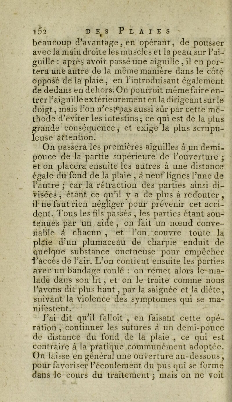 15a d e# s Plaies beaucoup d’avantage, en opérant, de pousser avec la main droite les muscles et la peau sur l’ai- guille : après avoir passé une aiguille , il en por- tera une autre de la même manière dans le côté opposé de la plaie , en l’introduisant également de dedans en dehors. On pourroit même faire en- trer l’aiguille extérieurement en la dirigeant sur le doigt, mais l’on n’esp'pas aussi sûr par cette mé- thode d’éviter les intestins; ce qui est de la plus grande conséquence, et exige la plus scrupu- leuse attention. On passera les premières aiguilles à un demi- pouce de la partie supérieure de l’ouverture ; et on placera ensuite les autres à une distance égale du fond de la plaie , à neuf lignes l’une de l’autre ; car la rétraction des parties ainsi di- visées , étant ce qu’il y a de plus à redouter, il ne faut rien négliger pour prévenir cet acci- dent. Tous les fils passés , les parties étant sou- tenues par un aide , on fait un nœud conve- nable à chacun , et l’on couvre toute la plaie d’un plumaceau de charpie enduit de quelque substance onctueuse pour empêcher i’accès de l’air. L’on contient ensuite les parties avec un bandage roulé : on remet alors le ma- lade dans son lit, et on le traite comme nous l’avons dit plus haut, par la saignée et la diète, suivant la violence des s}rmptomes qui se ma- nifestent. J’ai dit qu’il falîoit , en faisant cette opé- ration , continuer les sutures à un demi-pouce de distance du fond de la plaie , ce qui est contraire à la pratique communément adoptée. On laisse en général une ouverture au-dessous, pour favoriser l’écoulement du pus qui se forme