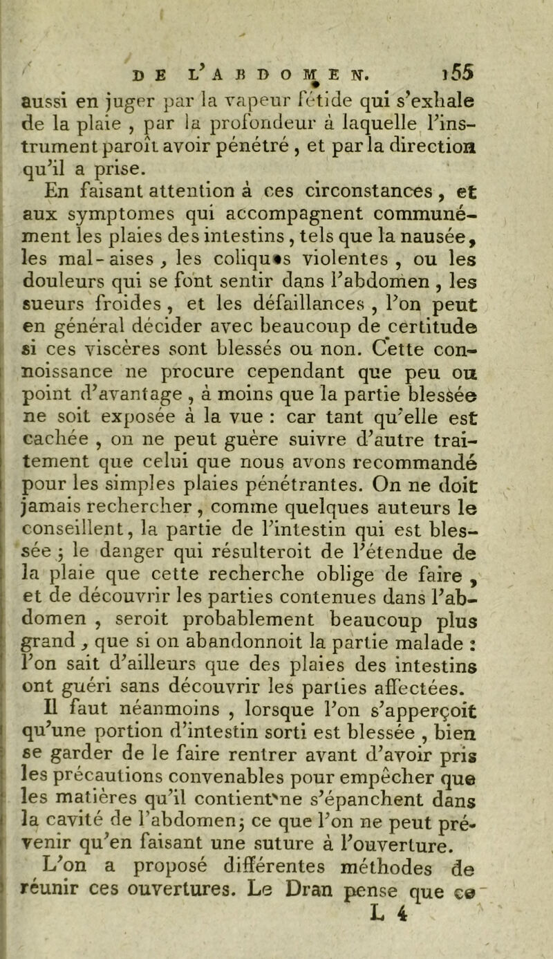 aussi en juger par la vapeur fétide qui s’exhale de la plaie , par la profondeur à laquelle l’ins- trumentparoît avoir pénétré , et parla direction qu’il a prise. En faisant attention à ces circonstances , et aux symptômes qui accompagnent communé- ment les plaies des intestins, tels que la nausée, les mal-aises , les coliques violentes, ou les douleurs qui se font sentir dans l’abdomen , les sueurs froides , et les défaillances , l’on peut en général décider avec beaucoup de certitude si ces viscères sont blessés ou non. Cette con- noissance ne procure cependant que peu ou point d’avantage , à moins que la partie blessée ne soit exposée à la vue : car tant qu’elle est cachée , on ne peut guère suivre d’autre trai- tement que celui que nous avons recommandé pour les simples plaies pénétrantes. On ne doit jamais rechercher , comme quelques auteurs le conseillent, la partie de l’intestin qui est bles- sée ; le danger qui résulteroit de l’étendue de la plaie que cette recherche oblige de faire , et de découvrir les parties contenues dans l’ab- domen , seroit probablement beaucoup plus grand que si on abandonnoit la partie malade : l’on sait d’ailleurs que des plaies des intestins ont guéri sans découvrir les parties affectées. Il faut néanmoins , lorsque l’on s’apperçoit qu’une portion d’intestin sorti est blessée , bien se garder de le faire rentrer avant d’avoir pris les précautions convenables pour empêcher que les matières qu’il contient'ne s’épanchent dans la cavité de l’abdomen3 ce que l’on ne peut pré- venir qu’en faisant une suture à l’ouverture. L’on a proposé différentes méthodes de réunir ces ouvertures. Le Dran pense que ce