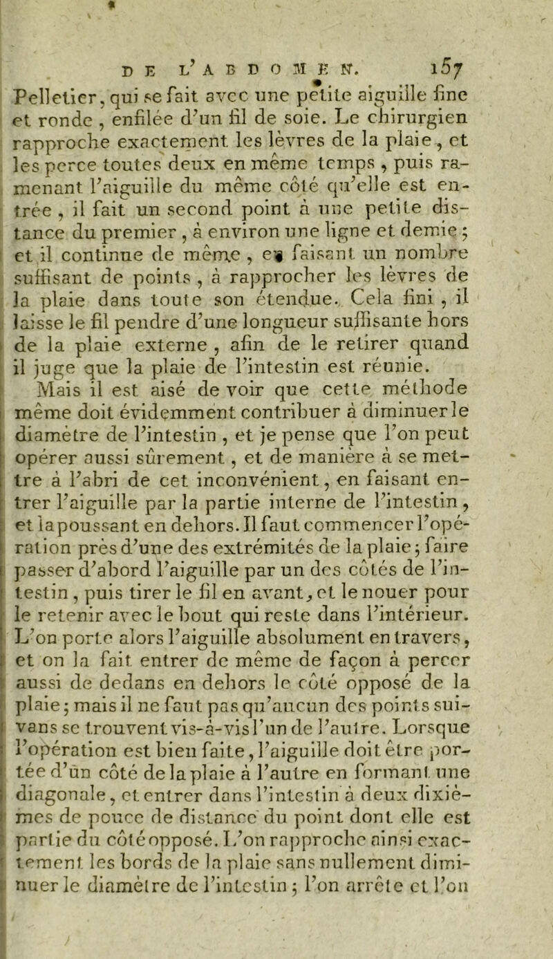 Pelletier, qui se fait avec une petite aiguille line et ronde , enfilée d’un fil de soie. Le chirurgien rapproche exactement les lèvres de la plaie, et les perce toutes deux en même temps , puis ra- menant l’aiguille du même côté qu’elle est en- trée , il fait un second point à une petite dis- tance du premier , à environ une ligne et demie ; et il continue de même , ei§ faisant un nombre suffisant de points , à rapprocher les lèvres de la plaie dans toute son étendue. Cela fini , il laisse le fil pendre d’une longueur sujhsante hors i de la plaie externe , afin de le retirer quand il juge que la plaie de l’intestin est réunie. Mais il est aisé de voir que cette méthode même doit évidemment contribuer à diminuer le diamètre de l’intestin , et je pense que l’on peut opérer aussi sûrement, et de manière à se met- , tre à l’abri de cet inconvénient, en faisant en- trer l’aiguille par la partie interne de l’intestin , et iapoussant en dehors. Il faut commencer l’opé- ration près d’une des extrémités de la plaie ; faire i passer d’abord l’aiguille par un des côtés de l’in- testin , puis tirer le fil en avant., et le nouer pour le retenir avec le bout qui reste dans l’intérieur. L’on porte alors l’aiguille absolument entravers, | et on la fait entrer de même de façon à percer aussi de dedans en dehors le côté opposé de la plaie ; mais il ne faut pas qu’aucun des points sui- : vans se trouvent vis-à-vis l’un de l’aulre. Lorsque i l’opération est bien faite, l’aiguille doit être por- ■ tée d’ùn côté de la plaie à l’autre en formant une i diagonale, et entrer dans l’intestin à deux dixiè- mes de pouce de distance du point dont elle est ' partie du côtéopposé. L’on rapproche ainsi exac- | tement les bords de la plaie sans nullement dimi- nuer le diamètre de l’intestin ; l’on arrête et l’on