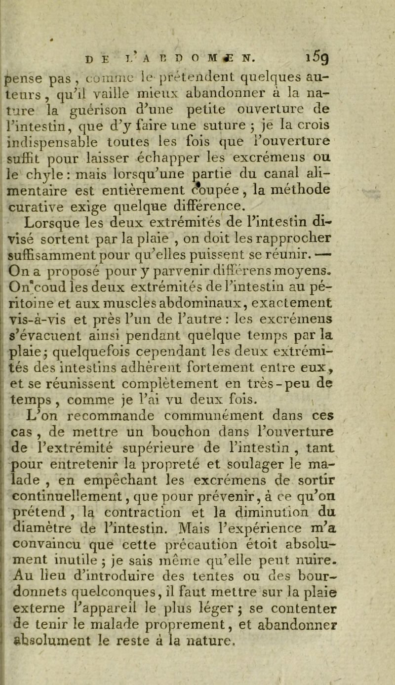 pense pas , comme le prétendent quelques au- teurs , qu’il vaille mieux abandonner à la na- ture la guérison d’une petite ouverture de l’intestin, que d’y faire une suture 5 je la crois indispensable toutes les fois que i’ouverture suffit pour laisser échapper les excrémens ou le chjde : mais lorsqu’une partie du canal ali- mentaire est entièrement c*oupée , la méthode curative exige quelque différence. Lorsque les deux extrémités de l’intestin di- visé sortent par la plaie , on doit les rapprocher suffisamment pour qu’elles puissent se réunir. — On a proposé pour y parvenir différons moyens. Offcoud les deux extrémités de l’intestin au pé- ritoine et aux muscles abdominaux, exactement l vis-à-vis et près l’un de l’autre : les excrémens s’évacuent ainsi pendant quelque temps par la plaie; quelquefois cependant les deux extrémi- tés des intestins adhèrent fortement entre eux, et se réunissent complètement en très-peu de temps , comme je l’ai vu deux fois. L’on recommande communément dans ces cas , de mettre un bouchon dans l’ouverture : de l’extrémité supérieure de l’intestin , tant : pour entretenir la propreté et soulager le ma- . lade , en empêchant les excrémens de sortir : continuellement, que pour prévenir, à ce qu’on prétend , la contraction et la diminution du diamètre de l’intestin. Mais l’expérience m’a convaincu que cette précaution étoit absolu- ment inutile ; je sais même qu’elle peut nuire. Au lieu d’introduire des tentes ou des bour- donnets quelconques, il faut mettre sur la plaie externe l’appareil le plus léger ; se contenter de tenir le malade proprement, et abandonner absolument le reste à la nature.