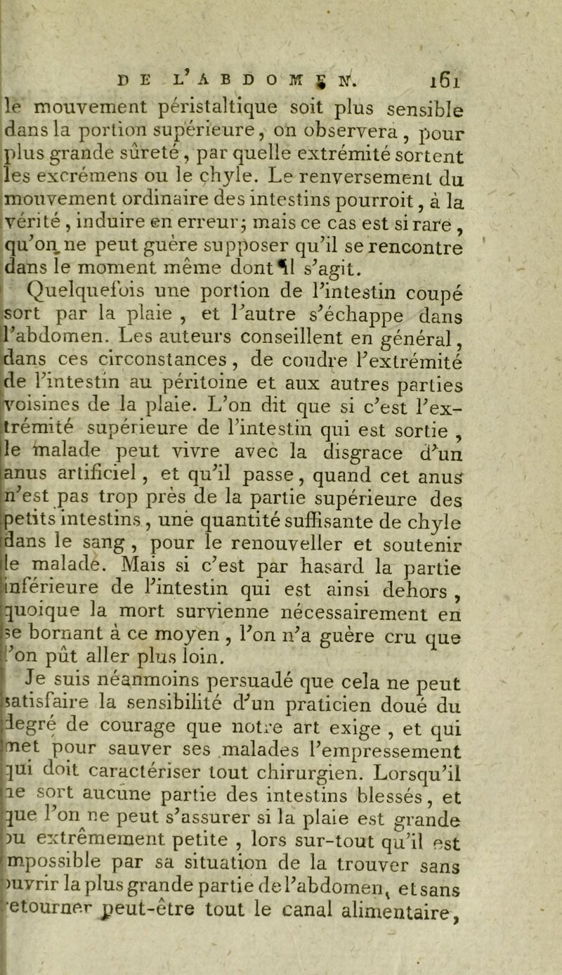 le mouvement péristaltique soit plus sensible dans la portion supérieure, on observera , pour plus grande sûreté, par quelle extrémité sortent les excrémens ou le çhyle. Le renversement du mouvement ordinaire des intestins pourroit, à la vérité , induire en erreur; mais ce cas est si rare , qu’on ne peut guère supposer qu’il se rencontre dans le moment même dont*11 s’agit. Quelquefois une portion de l’intestin coupé sort par la plaie , et l’autre s’échappe dans l’abdomen. Les auteurs conseillent en général, dans ces circonstances, de coudre l’extrémité de l’intestin au péritoine et aux autres parties ivoisines de la plaie. L’on dit que si c’est l’ex- trémité supérieure de l’intestin qui est sortie , le malade peut vivre avec la disgrâce d’un [anus artificiel, et qu’il passe, quand cet anus n’est pas trop près de la partie supérieure des petits intestins , une quantité suffisante de chyle idans le sang, pour le renouveller et soutenir île malade. Mais si c’est par hasard la partie •inférieure de l’intestin qui est ainsi dehors , quoique la mort survienne nécessairement en |;e bornant à ce moyen , l’on n’a guère cru que non pût aller plus loin. Je suis néanmoins persuadé que cela ne peut satisfaire la sensibilité d’un praticien doué du iJegré de courage que notre art exige , et qui [met pour sauver ses malades l’empressement jqui doit caractériser tout chirurgien. Lorsqu’il lie sort aucune partie des intestins blessés, et que l’on^ne peut s’assurer si la plaie est grande lbu extrêmement petite , lors sur-tout qu’il est impossible par sa situation de la trouver sans ouvrir la plus grande partie del’abdomenv et sans Retourner peut-être tout le canal alimentaire,