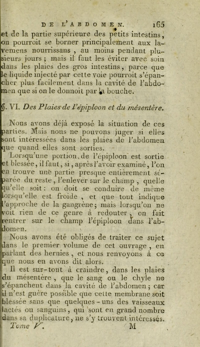 et de la partie supérieure des petits intestins, on pourroit se borner principalement aux la- vemens nourrissans , au moins pendant plu- sieurs jours 5 mais il faut les éviter avec soin dans les plaies des gros intestins, parce que le liquide injecté par cette voie pourroit s’épan- cher plus facilement dans la cavité de l’abdo- men que si on le dormoit par 1$ bouche. (J. VI. Des Plaies de Vépiploon et du mésentère. Nous avons déjà exposé la situation de ces parties. Mais nous ne pouvons juger si elles sont intéressées dans les plaies de l'abdomen que quand elles sont sorties. Lorsqu’une portion, de l’épiploon est sortie et blessée, il faut, si, après l’avoir examiné, l’on en trouve une partie presque entièrement sé- parée du reste , l’enlever sur le champ , quelle qu’elle soit : on doit se conduire de même lorsqu’elle est froide , et que tout indique /approche de la gangrène ; mais lorsqu’on ne voit rien de ce genre à redouter , on fait rentrer sur le champ l’épiploon dans l’ab- domen. Nous avons été obligés de traiter ce sujet dans le premier volume de cet ouvrage , en parlant des hernies , et nous renvoyons à ce que nous en avons dit alors. Il est sur-tout à craindre, dans les plaies du mésentère , que le sang ou le chyle ne s’épanchent dans la cavité de l’abdomen ; car il n’est guère possible que cette membrane soit blessée sans que quelques - uns des vaisseaux lactés ou sanguins, qui sont en grand nombre dans sa duplicature, ne s’y trouvent intéressés. Tome ' M