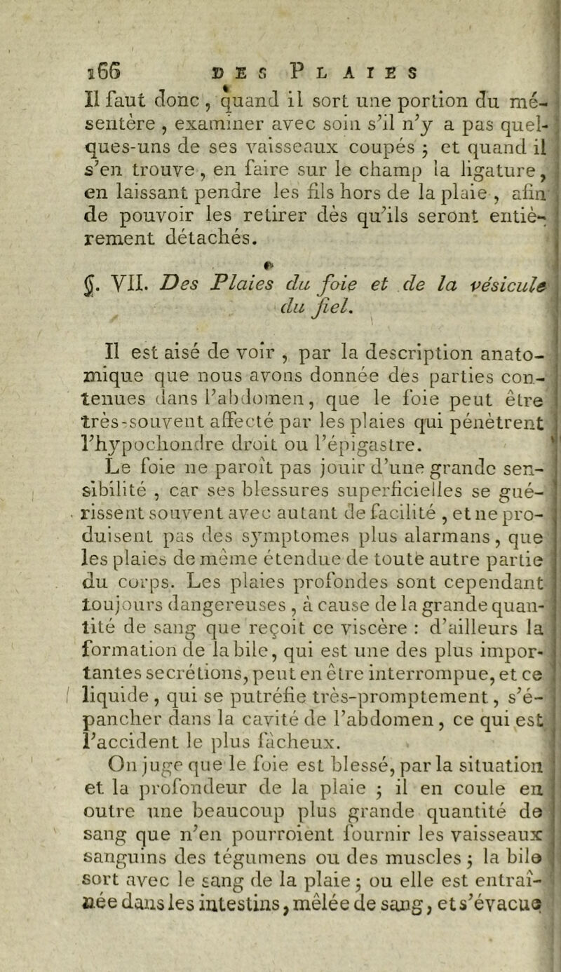 Il faut donc , quand il sort une portion du mé- sentère , examiner avec soin s’il n’y a pas quel- j ques-uns de ses vaisseaux coupés ; et quand il s’en trouve, en faire sur le champ la ligature, en laissant pendre les fils hors de la plaie , afin ! de pouvoir les retirer dès qu’ils seront entiè- rement détachés. VII. Des Plaies du foie et de la vésicule du fiel. Il est aisé de voir , par la description anato- mique que nous avons donnée des parties con- ! tenues dans l’abdomen, que le foie peut être j très-souvent affecté par les plaies qui pénètrent j l’hypochondre droit ou l’épigastre. Le foie ne paroit pas jouir d’une grande sen- sibilité , car ses blessures superficielles se gué- ■ rissent souvent avec autant de facilité , et ne pro- ; duisent pas des symptômes plus alarmans, que les plaies de même étendue de toute autre partie j du corps. Les plaies profondes sont cependant toujours dangereuses , à cause de la grande quan- tité de sang que reçoit ce viscère : d’ailleurs la ] formation de labile, qui est une des plus impor- 1 tantes secrétions, peut en être interrompue, et ce j liquide , qui se putréfie très-promptement, s’é- pancher dans la cavité de l’abdomen , ce qui est l’accident le plus fâcheux. On juge que le foie est blessé, par la situation et. la profondeur de la plaie ; il en coule en j outre une beaucoup plus grande quantité de ■! sang que n’en pourroient fournir les vaisseaux j sanguins des tégumens ou des muscles 5 la bile j sort avec le sang de la plaie j ou elle est entraî- née dans les intestins, mêlée de sang, et s’évacu®