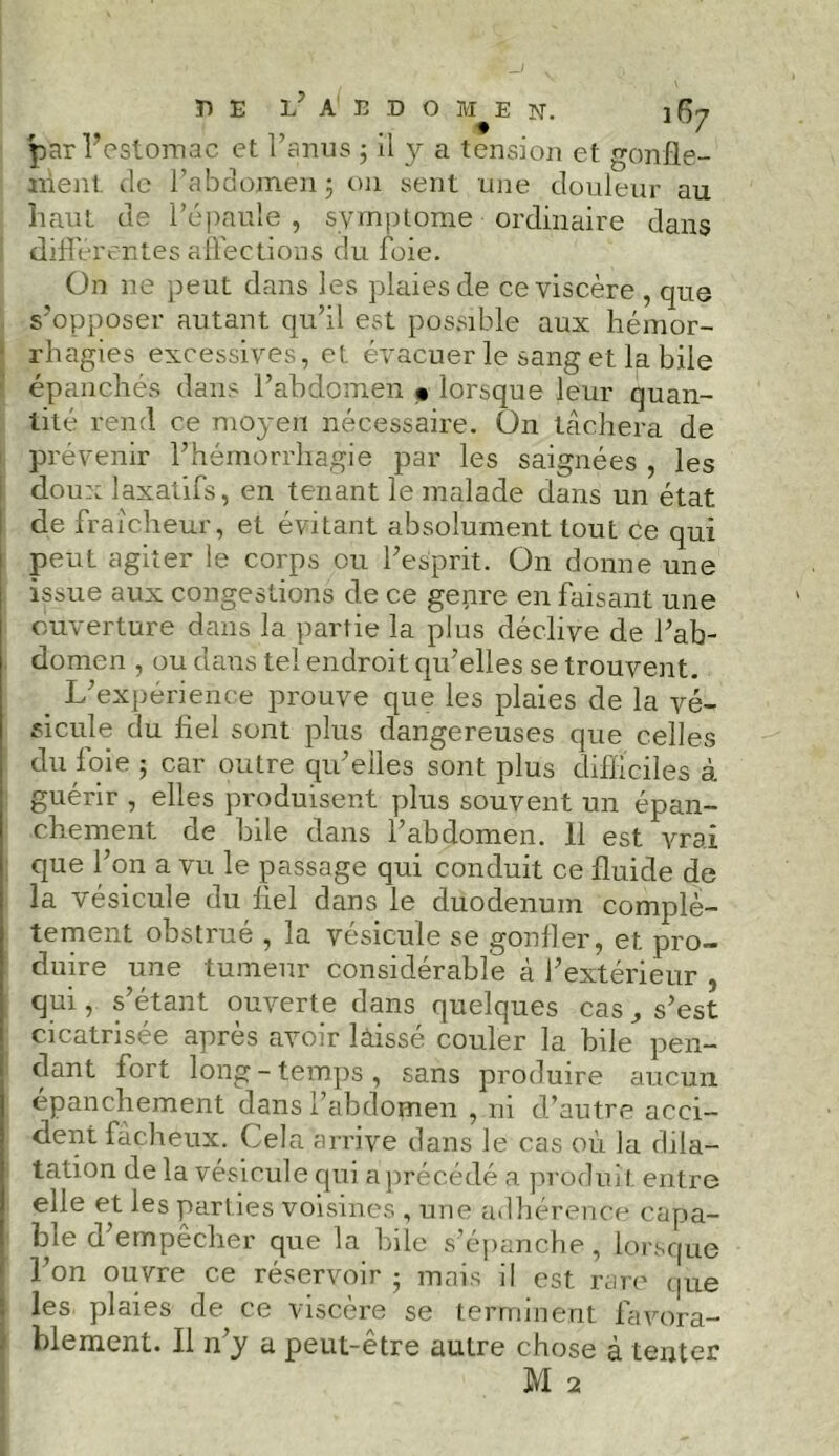 par l’estomac et l’anus ; il a tension et gonfle- ment de l’abdomen ÿ ou sent une douleur au haut de l’épaule , symptôme ordinaire dans différentes affections du foie. On ne peut dans les plaies de ce viscère , que s’opposer autant qu’il est possible aux hémor- rhagies excessives, et évacuer le sang et la bile épanchés dans l’abdomen « lorsque leur quan- tité rend ce moyen nécessaire. Ün tâchera de prévenir l’hémorrhagie par les saignées , les doux laxatifs, en tenant le malade dans un état de fraîcheur , et évitant absolument tout ce qui peut agiter le corps ou l’esprit. On donne une issue aux congestions de ce genre en faisant une ouverture dans la partie la plus déclive de l’ab- domen , ou dans tel endroit qu’elles se trouvent. L’expérience prouve que les plaies de la vé- sicule du fiel sont plus dangereuses que celles du foie ; car outre qu’elles sont plus difficiles à guérir , elles produisent plus souvent un épan- chement. de bile dans l’abdomen. 11 est vrai que l’on a vu le passage qui conduit ce fluide de la vésicule du fiel dans le duodénum complè- tement obstrué , la vésicule se gonfler, et pro- duire une tumeur considérable à l’extérieur , qui, s’étant ouverte dans quelques cas, s’est cicatrisée après avoir laissé couler la bile pen- dant fort long-temps, sans produire aucun epanchement dans l’abdomen , 111 d’autre acci- dent fâcheux. Cela arrive dans le cas où la dila- tation de la vésicule qui a précédé a produit entre elle et les parties voisines , une adhérence capa- ble d’empêcher que la bile s’épanche, lorsque l’on ouvre ce réservoir ; mais il est rare que les plaies de ce viscère se terminent favora- blement. Il n’y a peut-être autre chose à tenter