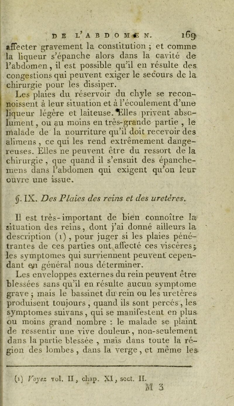 affecter gravement la constitution j et comme la liqueur s’épanche alors dans la cavité de l’abdomen, il est possible qu’il en résulte des congestions qui peuvent exiger le secours de la chirurgie pour les dissiper. Les plaies du réservoir du chyle se recon- i noissent à leur situation et à l’écoulement d’une liqueur légère et laiteuse. ^ïilles privent abso- lument , ou au moins en très-grande partie , le ntalade de la nourriture qu’il doit recevoir des alimens , ce qui les rend extrêmement dange- reuses. Elles ne peuvent être du ressort de la chirurgie , que quand il s’ensuit des épanche- mens dans l’abdomen qui exigent qu’on leur i ouvre une issue. IX. Des Plaies des reins et des uretères. Il est très-important de bien connoître la ! situation des reins, dont j’ai donné ailleurs la : description (1) , pour juger si les plaies péné- ; trantes de ces parties ont affecté ces viscèresj les symptômes qui surviennent peuvent cepen- ; dant §n général nous déterminer. Les enveloppes externes du rein peuvent être I blessées sans qu’il en résulte aucun symptôme grave ; mais le bassinet dm rein ou les uretères ' produisent toujours , quand ils sont percés, les symptômes suivans, qui se manifestent en plus i ou moins grand nombre : le malade se plaint : de ressentir une vive douleur-, non-seulement : dans la partie blessée , mais dans toute la ré- i gion des lombes , dans la verge, et même les (j) Voyez vol. II, chap. , scct. II. M 3