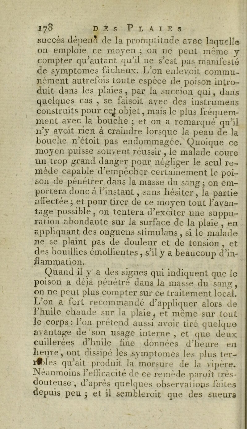 lyS dés Plaies succès dépéri* de la promptitude avec laquelle on emploie ce moyen ; on ne peut même y compter qu’autant qu’il ne s’est pas manifesté de symptômes fâcheux. L’on enlevoit commu- nément autrefois toute espèce de poison intro- duit dans les plaies , par la succion qui, dans quelques cas , se faisoit avec des instrumens construits pour ce,f objet, mais le plus fréquem- ment avec la bouche ; et on a remarqué qu’il n’y avait rien à craindre lorsque la peau de la bouche n’étoit pas endommagée. Quoique ce moyen puisse souvent réussir , le malade coure un trop grand danger pour négliger le seul re- mède capable d’empêcher certainement le poi- son de pénétrer dans la masse du sang ; on em- portera donc à l’instant, sans hésiter, la partie affectée ; et pour tirer de ce moyen tout l’avan- tage possible, on tentera d’exciter une suppu- ration abondante sur la surface de la plaie , en appliquant des onguens stimulans, si le malade ne se plaint pas de douleur et de tension , et des bouillies émollientes , s’il y a beaucoup d’in- flammation. Quand il y a des signes qui indiquent que le poison a déjà pénétré dans la masse du sang, on ne peut plus compter sur ce traitement local. L’on a fort recommandé d’appliquer alors de 1 huile chaude sur la plaie ^ et même sur tout le corps : l’on prétend aussi avoir tiré quelque avantage de son usage interne , et que deux cuillerées d’huile line données d’heure en heure, ont dissipé les symptômes les plus ter- nies qu’ait produit la morsure de la vipère. Néanmoins l’eflicacité de ce remède paroît. irès- douteuse , d’après quelques observations faites depuis peu 5 et il sembleroit que des sueurs