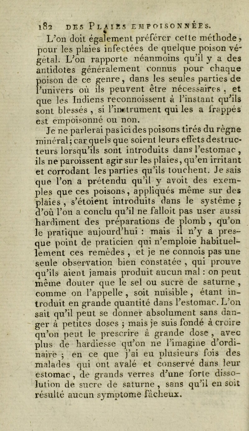 L’on doit également préférer celte méthode, pour les plaies infectées de quelque poison vé* getal. L’on rapporte néanmoins qu’il y a des antidotes généralement connus pour chaque poison de ce genre, dans les seules parties de l’univers où ils peuvent être nécessaires , et que les Indiens reconnoissent à l’instant qu’ils sont blessés , si l’inetrument qui les a frappés est empoisonné ou non. Je ne parlerai pas ici des poisons tirés du règne minéral ; car quels que soient leurs effets destruc- teurs lorsqu’ils sont introduits dans l’estomac , ils ne paroissent agir sur les plaies, qu’en irritant et corrodant les parties qu’ils touchent. Je sais que l’on a prétendu qu’il y avoit des exem- ples que ces poisons, appliqués même sur des plaies , s’étoient introduits dans le système ; d’où l’on a conclu qu’il ne falloit pas user aussi hardiment des préparations de plomb , qu’on le pratique aujourd’hui : mais il n’y a pres- que point de praticien qui n’emploie habituel- lement ces remèdes , et je ne connois pas une seule observation bien constatée , qui prouve qu’ils aient jamais produit aucun mal : on peut même douter que le sel ou sucre de saturne , comme on l’appelle , soit nuisible , étant in- troduit en grande quantité dans l’estomac. L’on sait qu’il peut se donner absolument sans dan- ger à petites doses ; mais je suis fondé à croire qu’on peut le prescrire à grande dose , avec plus de hardiesse qu’on ne l’imagine d’ordi- naire 5 en ce que j’ai eu plusieurs fois des malades qui ont avalé et conservé dans leur estomac , de grands verres d’une forle disso- lution de sucre de saturne , sans qu’il en soit résulté aucun symptôme fâcheux.