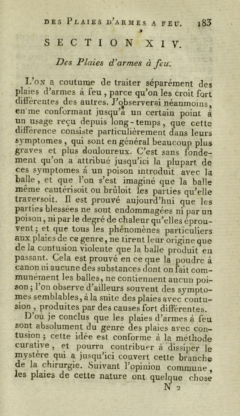 0 SECTION XI y. Des Plaies d'armes à feu. L’on a coutume de traiter séparément des plaies d’armes à feu , parce qu’on les croit fort différentes des autres. J’observerai néanmoins, en me conformant jusqu’à un certain point à un usage reçu depuis long-temps, que cette différence consiste particulièrement dans leurs symptômes , qui sont en général beaucoup plus graves et plus douloureux. C’est sans fonde- ment qu on a attribué jusqu’ici la plupart de ces symptômes à un poison introduit avec la balle , et que l’on s’est imaginé que la balle même cautérisoit ou brûloit les parties qu’elle traversoit. Il est prouvé aujourd’hui que les parties blessées ne sont endommagées ni par un poison, ni par le degré de chaleur qu’elles éprou- vent 5 et que tous les phénomènes particuliers aux plaies de ce genre, ne tirent leur origine que de la contusion violente que la balle produit en passant. Cela est prouvé en ce que la poudre à canon ni aucune des substances dont on fait com- munément les balles, ne contiennent aucun poi- son } 1 on observe d ailleurs souvent des symptô- mes semblables, a la suite des plaies avec contu- sion , produites par des causes fort différentes. D où je conclus que les plaies d’armes à feu sont absolument du genre des plaies avec con- tusion ; cette idée est conforme à la méthode curative, et pourra contribuer à dissiper le mystère qui a jusqu’ici couvert cette branche de la chirurgie. Suivant l’opinion commune, les plaies de cette nature ont quelque chose