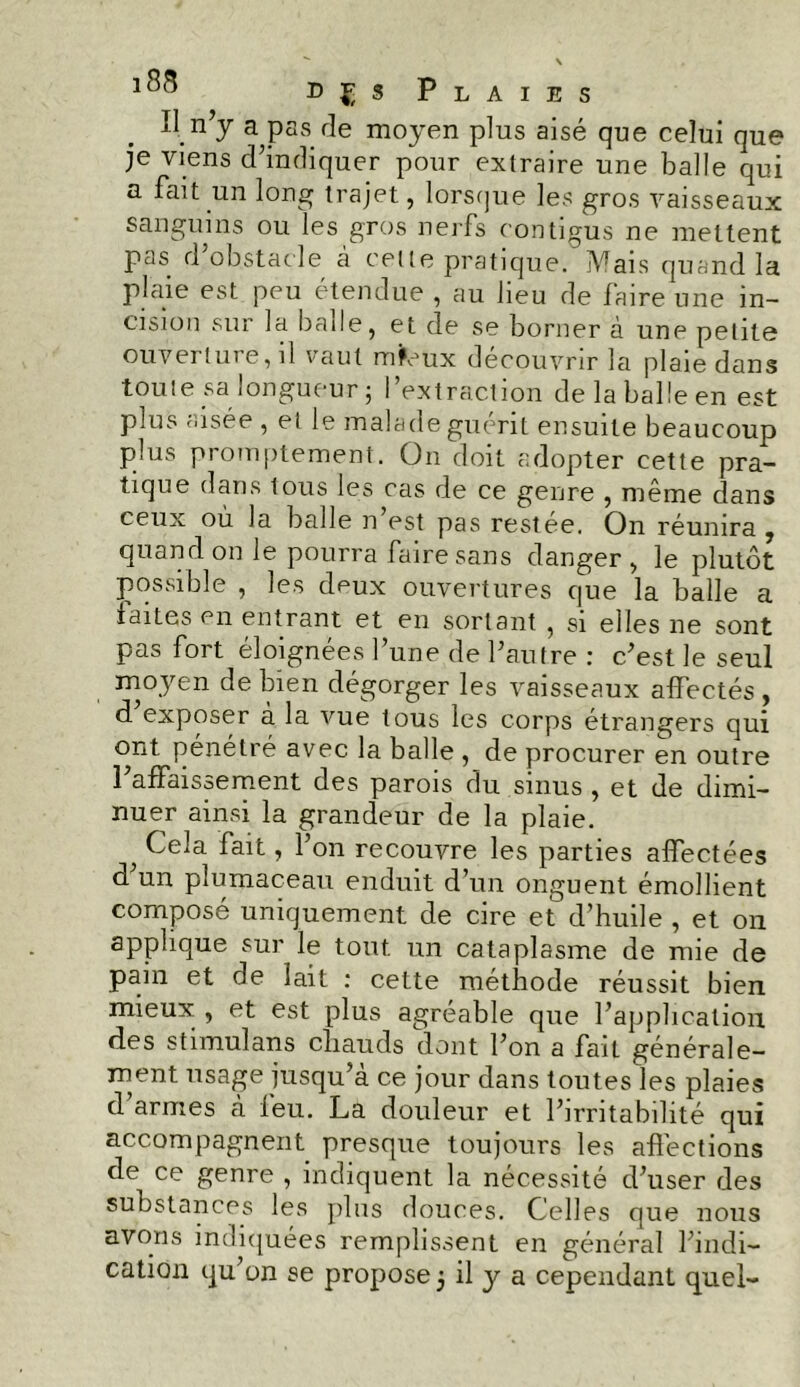 Il n’y a pas de moyen plus aisé que celui que je viens d’indiquer pour extraire une balle qui a fait un long trajet, lorsque les gros vaisseaux sanguins ou les gros nerfs contigus ne mettent pas d’obstacle à cette pratique. Mais quand la plaie est peu étendue , au lieu de faire une in- cision sur la balle, et de se borner à une petite ouverture, il vaut mfcux découvrir la plaie dans toute sa longueur; l’extraction de la balle en est plus aisée , et le malade guérit ensuite beaucoup plus promptement. On doit adopter cette pra- tique dans tous les cas de ce genre , même dans ceux où la balle n’est pas restée. On réunira , quand on le pourra faire sans danger, le plutôt possible , les deux ouvertures que la balle a laites en entrant et en sortant , si elles ne sont pas fort éloignées l’une de l’autre : c’est le seul moyen de bien dégorger les vaisseaux affectés , d exposer à la vue tous les corps étrangers qui ont pénétré avec la balle , de procurer en outre l’affaissement des parois du sinus , et de dimi- nuer ainsi la grandeur de la plaie. ^ Cela fait, l’on recouvre les parties affectées d un plumaceau enduit d’un onguent émollient compose uniquement de cire et d’huile , et on applique sur le tout un cataplasme de mie de pain et de lait : cette méthode réussit bien mieux , et est plus agréable que l’application des stimulans chauds dont l’on a fait générale- ment usage jusqu’à ce jour dans toutes les plaies d’armes à feu. La douleur et l’irritabilité qui accompagnent presque toujours les affections de^ ce genre , indiquent la nécessité d’user des substances les plus douces. Celles que nous avons indiquées remplissent en général l’indi-