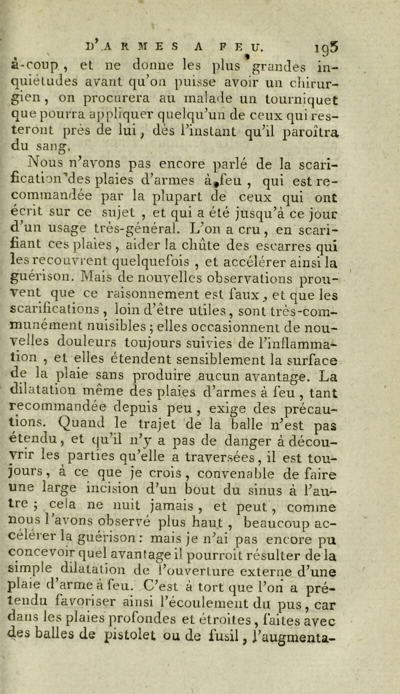 â-coup., et ne donne les plus grandes in- quiétudes avant qu’on puisse avoir un chirur- gien , on procurera au malade un tourniquet que pourra appliquer quelqu’un de ceux qui res- teront près de lui} dès l’instant qu’il paroîtra du sang. Nous n’avons pas encore parlé de la scari- fication Mes plaies d’armes à#feu , qui est re- commandée par la plupart de ceux qui ont écrit sur ce sujet , et qui a été jusqu’à ce jour d'un usage très-général. L’on a cru, en scari- fiant ces plaies , aider la chute des escarres qui les recouvrent quelquefois , et accélérer ainsi la guérison. Mais de nouvelles observations prou- vent que ce raisonnement est faux ^ et que les scarifications , loin d’etre utiles, sont très-com- munément nuisibles ; elles occasionnent de nou- velles douleurs toujours suivies de l’inflamma- tion , et elles étendent sensiblement la surface de la plaie sans produire aucun avantage. La dilatation même des plaies d’armes à feu , tant recommandée depuis peu , exige des précau- tions. Quand le trajet de la balle n’est pas étendu, et qu’il n’y a pas de danger à décou- vrir les parties qu’elle a traversées, il est tou- jours, à ce que je crois, convenable défaire une large incision d’un bout du sinus à l’au- tre -, cela ne nuit jamais , et peut, comme nous 1 avons observé plus haut , beaucoup ac- célérer la guérison: mais je n’ai pas encore pu concevoir quel avantage il pourroit résulter de la simple dilatation de l’ouverture externe d’une plaie d arme à feu. C’est à tort que l’on a pré- tendu favoriser ainsi l’écoulement du pus, car dans les plaies profondes et étroites , faites avec des balles de pistolet ou de fusil, l’augmenta-