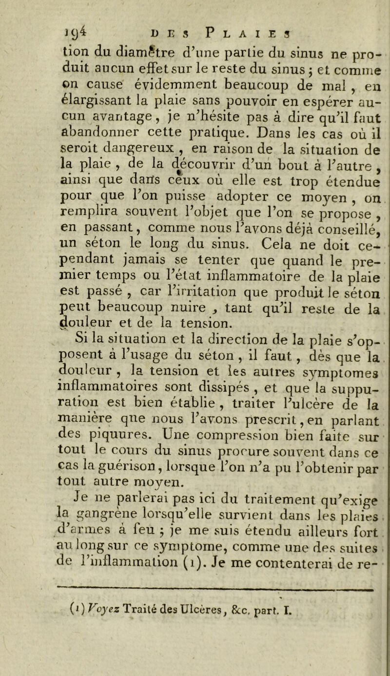 tion du diamètre d’une parlie du sinus ne pro- duit aucun effet sur le reste du sinus ; et comme on cause évidemment beaucoup de mal , en élargissant la plaie sans pouvoir en espérer au- cun avantage, je n’hésite pas à dire qu’il faut abandonner cette pratique. Dans les cas où il seroit dangereux , en raison de la situation de la plaie , de la découvrir d’un bout à l’autre , ainsi que dans ceux où elle est trop étendue pour que l’on puisse adopter ce moyen , on remplira souvent l’objet que l’on se propose , en passant, comme nous l’avons déjà conseillé, un séton le long du sinus. Cela ne doit ce- pendant jamais se tenter que quand le pre- mier temps ou l’état inflammatoire de la plaie est passé , car l’irritation que produit le séton peut beaucoup nuire , tant qu’il reste de la douleur et de la tension. Si la situation et la direction de la plaie s’op- posent à l’usage du séton , il faut , dès que la douleur , la tension et les autres symptômes inflammatoires sont dissipés , et que la suppu- ration est bien établie , traiter l’ulcère de la manière que nous l’avons prescrit, en parlant des piquures. Une compression bien faite sur tout le cours du sinus procure souvent dans ce cas la guérison, lorsque l’on n’a pu l’obtenir par tout autre moyen. Je ne parlerai pas ici du traitement qu’exige la gangrène lorsqu’elle survient dans les plaies d’armes à feu ; je me suis étendu ailleurs fort au long sur ce symptôme, comme une des suites de l’inflammation (1). Je me contenterai de re- (i) Voyez Traité des Ulcères, &c. part. I.