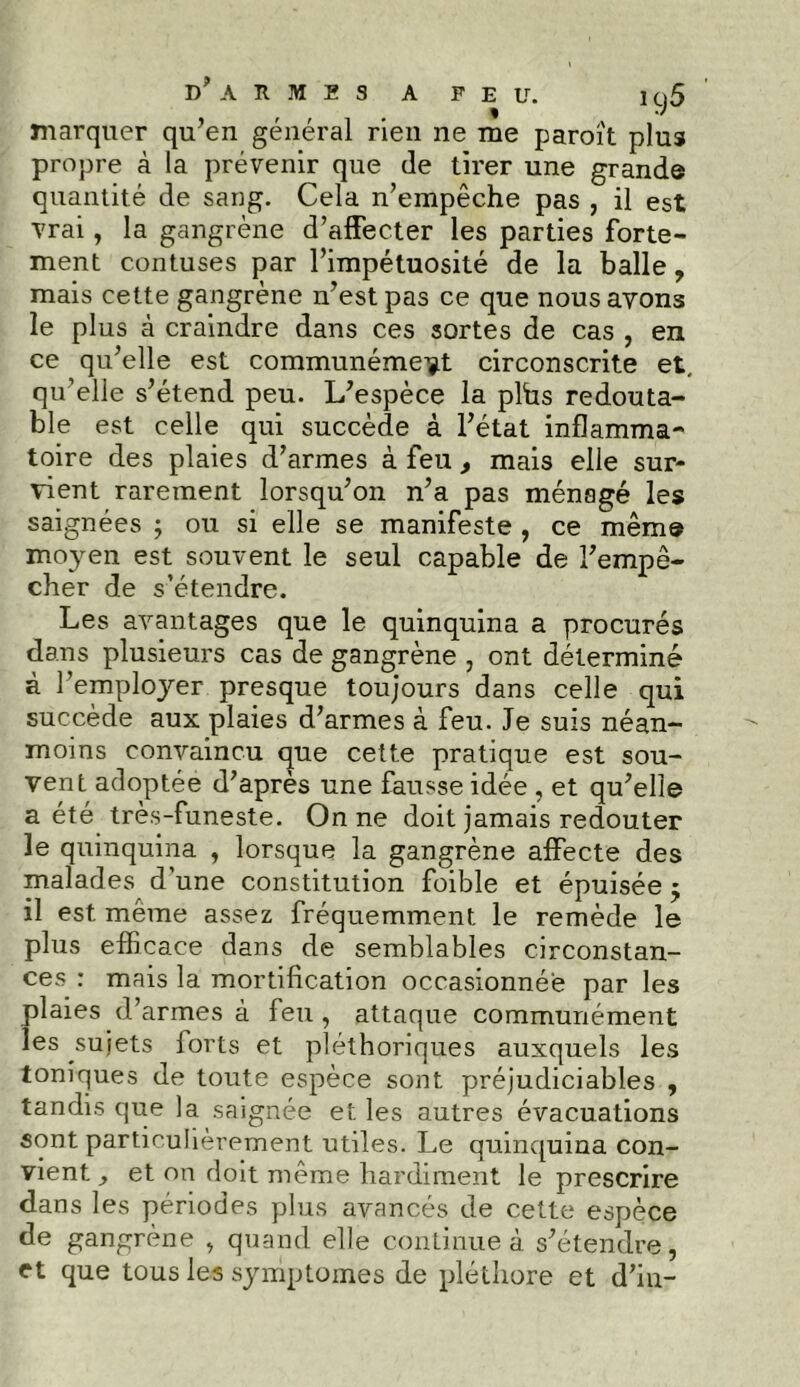 marquer qu’en général rien ne me paroît plus propre à la prévenir que de tirer une grande quantité de sang. Cela n’empêche pas , il est vrai, la gangrène d’affecter les parties forte- ment contuses par l’impétuosité de la balle, mais cette gangrène n’est pas ce que nous ayons le plus à craindre dans ces sortes de cas , en ce qu’elle est communément circonscrite et, qu’elle s’étend peu. L’espèce la plhs redouta- ble est celle qui succède à l’état inflamma- toire des plaies d’armes à feu , mais elle sur- vient rarement lorsqu’on n’a pas ménagé les saignées ; ou si elle se manifeste , ce même moyen est souvent le seul capable de l’empê- cher de s’étendre. Les avantages que le quinquina a procurés dans plusieurs cas de gangrène , ont déterminé à l’employer presque toujours dans celle qui succède aux plaies d’armes à feu. Je suis néan- moins convaincu que cette pratique est sou- vent adoptée d’après une fausse idée , et qu’elle a été très-funeste. On ne doit jamais redouter le quinquina , lorsque la gangrène affecte des malades d’une constitution foible et épuisée 5 il est même assez fréquemment le remède le plus efficace dans de semblables circonstan- ces : mais la mortification occasionnée par les plaies d’armes à feu , attaque communément les sujets lorts et pléthoriques auxquels les toniques de toute espèce sont préjudiciables , tandis que la saignée et les autres évacuations sont particulièrement utiles. J^e quinquina con- vient , et on doit même hardiment le prescrire dans les périodes plus avancés de cette espèce de gangrène , quand elle continue à s’étendre, et que tous les symptômes de pléthore et d’iu-