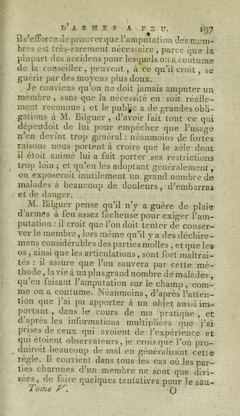 il s’efforce de prouver que l’amputation des mem- bres est très-rarement nécessaire , parce que la plupart des aceidens pour lesquels on a coutume de la conseiller, peuvent , à ce qu’il croit , se guérir par des moyens plus doux. Je conviens qu’on ne doit jamais amputer un membre , sans que la nécessité en soit réelle- ment reconnue 5 et le pub^c a de grandes obli- gations à M. Bilguer , d’avoir fait tout ce qui dépendoit de lui pour empêcher que l’usage n’en devînt trop général : néanmoins de fortes raisons nous portent à croire que le zèle dont il étoit animé lui a fait porter ses restrictions trop loin ; et qu’en les adoptant généralement, on exposeroit inutilement un grand nombre de malades à beaucoup de douleurs , d’embarras et de danger. ? Briguer pense qu’il n’y a guère de plaie d’armes à feu assez fâcheuse pour exiger l’am- putation : il croit que l’on doit tenter de conser- ver le membre, lors même qu’il y a des déchire- mens considérables des parties molles , et que les os , ainsi que les articulations , sont fort maltrai- tés : il assure que l’on sauvera par cette mé- thode , la vie à un plusgrand nombre de malades , qu en faisant l’amputation sur le champ , com- me on a coutume. Néanmoins , d’après l’atten- tion que j ai pu apporter à un objet aussi im- portant , dans le1 cours de ma pratique , et d’après les informations multipliées que j’ai piises de ceux qui avoient de l’expérience et qui étoient observateurs, je crois que l’on pro- . duiroit beaucoup de mal en généralisant cette règle. Il convient dans tous les cas où les par- ties charnues d’un membre 11e sont que divi- sées, de faire quelques tentatives pour le sau- Tome /'N O