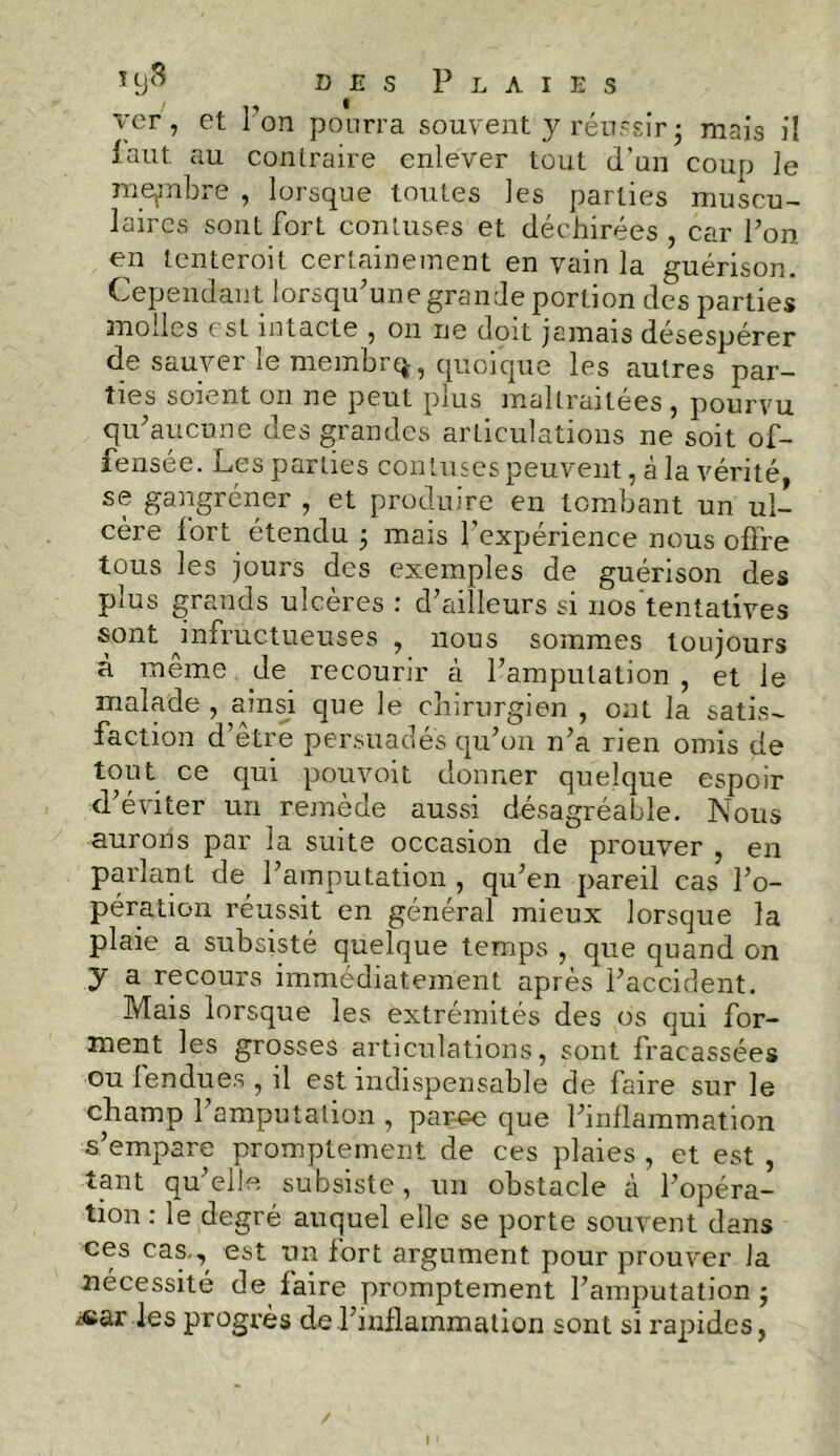 des Plaies v'cr , et i on pourra souvent y réussir ; mais il faut au contraire enlever tout d’un coup le membre , lorsque toutes les parties muscu- laires sont, fort contuses et déchirées , car Pon en tenteroit certainement en vain la guérison. Cependant lorsqu'une grande portion des parties molles est intacte , on ne doit jamais désespérer de sauver le membre, quoique les autres par- ties soient on ne peut puis malLraitees , pourvu qu'aucune des grandes articulations ne soit of- fensée. Les parties contuses peuvent, à la vérité se gangréner , et produire en tombant un ul- cère fort étendu ; mais l’expérience nous offre tous les jours des exemples de guérison des plus grands ulcères : d’ailleurs si nos tentatives sont infructueuses , nous sommes toujours à meme de recourir à l’amputation , et le malade , ainsi que le chirurgien , ont la satis- faction d’etre persuadés qu’on n’a rien omis de tout ce qui pouvoit donner quelque espoir d’éviter un remède aussi désagréable. Nous aurons par la suite occasion de prouver , en parlant de l’amputation , qu’en pareil cas l’o- pération réussit en général mieux lorsque la plaie a subsisté quelque temps , que quand on y a recours immédiatement après l’accident. Mais lorsque les extrémités des os qui for- ment les grosses articulations, sont fracassées ou tendues , il est indispensable de faire sur le champ l’amputation , paree que l’inflammation s’empare promptement de ces plaies , et est , tant qu’elle subsiste, un obstacle à l’opéra- tion : le degré auquel elle se porte souvent dans ces cas., est un fort argument pour prouver la nécessité de faire promptement l’amputation ; ^ar les progrès de l’inflammation sont si rapides,