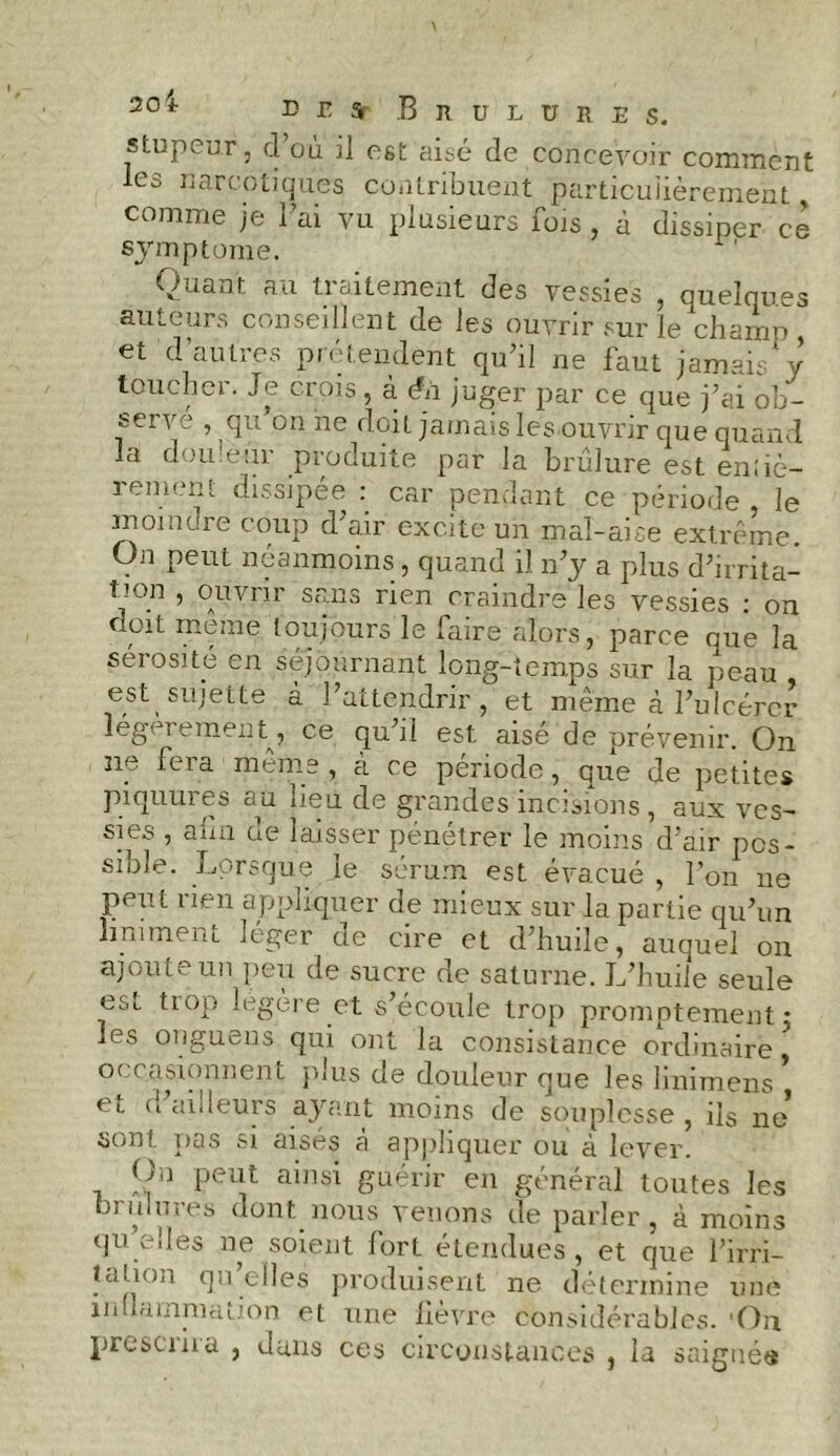 20 * DESr BllIItüRES. stupeur, d’où il est aisé de concevoir comment les narcotiques contribuent particulièrement > comme je l’ai vu plusieurs fois, à dissiper ce symptôme. Quant au traitement des vessies , quelques auteurs conseillent de les ouvrir sur le champ, et d’autres prétendent qu’il ne faut jamais y toucher. Je crois, à éii juger par ce que j’ai ob- fcci vé , qu on ne doit jamais les ouvrir que quand la douleur produite par la brûlure est entiè- rement dissipée : car pendant ce période le moindre coup d’air excite un mal-aise extrême. On peut néanmoins , quand il n’y a plus d’irrita- V°.n ’ °Auvr*r sr;ns r^en craindre les vessies : on doit meme toujours le faire alors, parce que la sérosité en séjournant long-temps sur la peau est sujette à l’attendrir, et même à l’ulcérer légèrement, ce qu’il est aisé de orévenir. On ne fera même , à re période, que de petites piquures au lieu de grandes incisions , aux ves- sies , a un de laisser pénétrer le moins d’air pos- sible. Lorsque le sérum est évacué, l’on ne peut rien appliquer de mieux sur la partie qu’un uniment léger de cire et d’huile, auquel on ajoute un peu de sucre de saturne. JLhuile seule est tiop légère et s’écoule trop promptement • les onguens qui ont la consistance ordinaire occasionnent plus de douleur que les linimens , et d’ailleurs ayant moins de souplesse , ils ne1 sont pas si aisés à appliquer ou à lever. On peut ainsi guérir en général toutes les brûlures dont nous venons de parler, à moins qu elles ne soient fort étendues , et que l’irri- tation qu elles produisent ne détermine une inflammation et une lièvre considérables. -On présenta , dans ces circonstances , la saignée