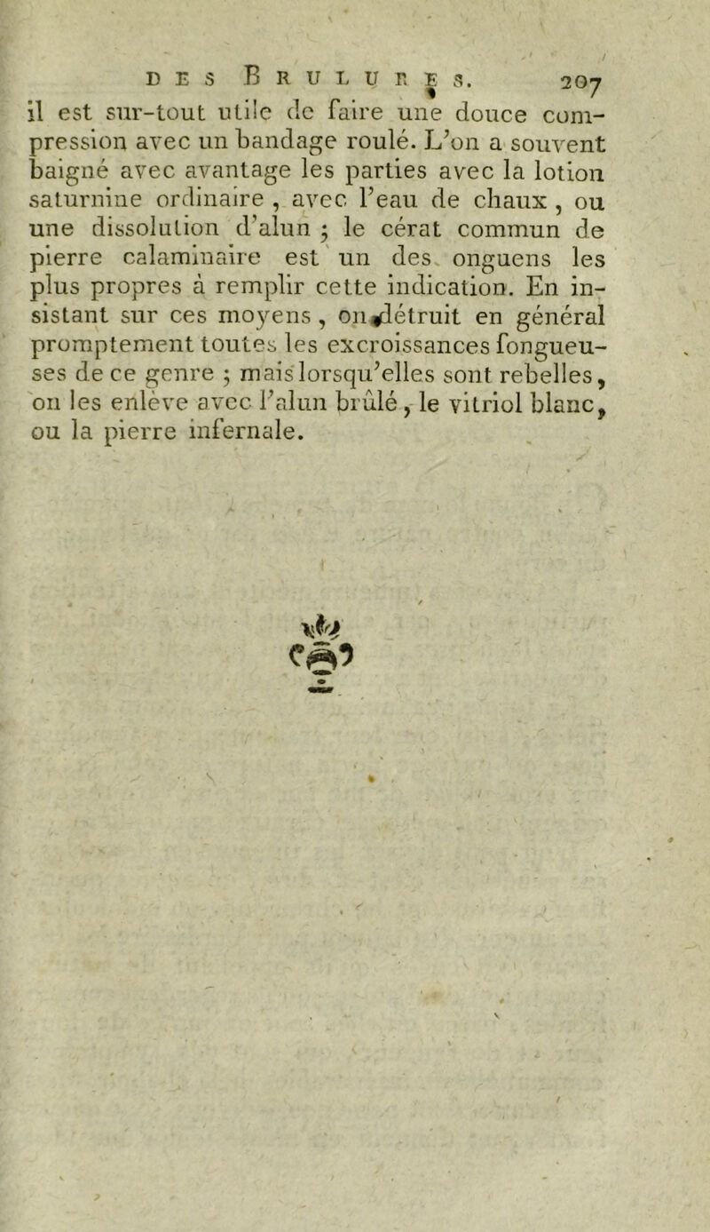 il est sur-tout utile de faire une douce com- pression avec un bandage roulé. L’on a souvent baigné avec avantage les parties avec la lotion saturnine ordinaire , avec l’eau de chaux , ou une dissolution d’alun ; le cérat commun de pierre calaminaire est un des onguens les plus propres à remplir cette indication. En in- sistant sur ces moyens , on détruit en général promptement toutes les excroissances fongueu- ses de ce genre ; mais lorsqu’elles sont rebelles, on les enlève avec l’alun brûlé, le vitriol blanc, ou la pierre infernale. O » s