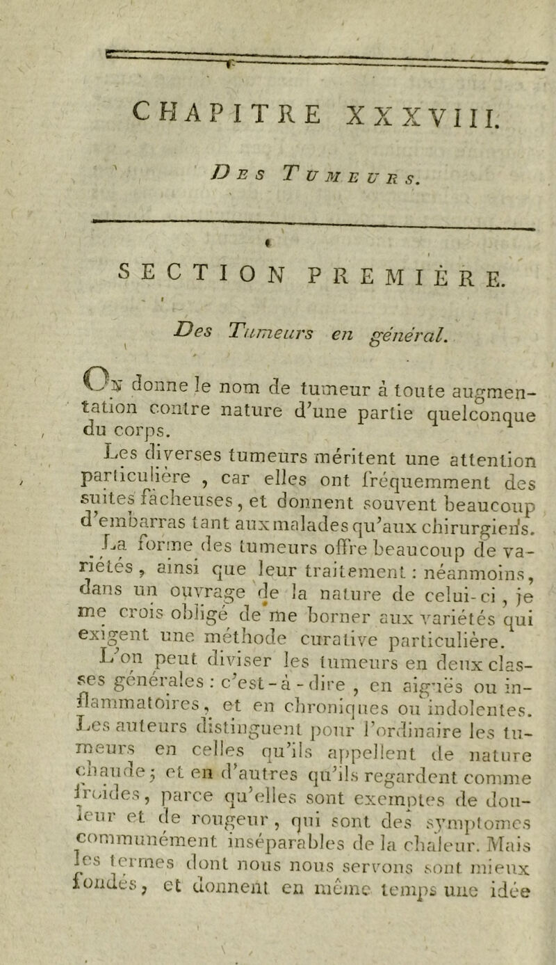 r CHAPITRE XXXVIII. Des Tumeurs. SECTION PREMIÈRE. > i Des Tumeurs en général. \ ° Cri? donne le nom de tumeur à toute augmen- tation contre nature d’une partie quelconque du corps. 1 Les diverses tumeurs méritent une attention particulière , car elles ont fréquemment des suites facneuses , et donnent souvent beaucoup d embarras tant aux malades qu’aux chirurgiens. La. tonne des tumeurs offre beaucoup de va- riétés , ainsi que leur traitement: néanmoins, dans un ouvrage de la nature de celui-ci, je me crois obligé de me borner aux variétés qui exigent une méthode curative particulière. L on peut diviser les tumeurs en deux clas- se^ génétales : c est-a-dire , en aiguës ou in- flammatoires^ et en chroniques ou indolentes. Les auteurs distinguent pour l’ordinaire les tu- meurs en cehes ou ils appellent de nature en au rie j et en d’autres qu’ils regardent comme froides, parce qu’elles sont exemptes de dou- ieur et de rougeur, qui sont des symptômes communément inséparables de la chaleur. Mais us termes dont nous nous servons sont mieux fondés, et donnent en même temps une idée