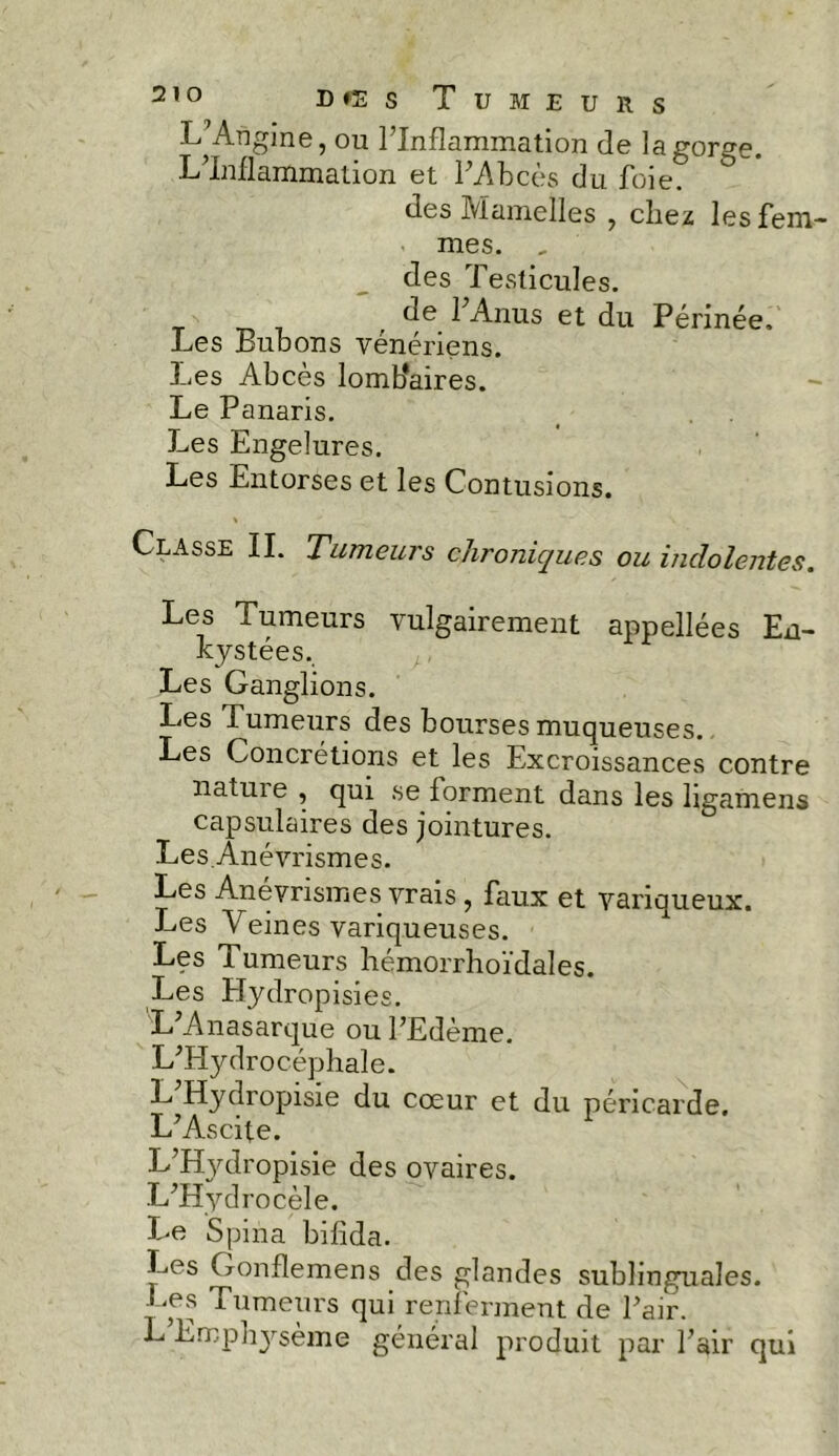 L’Angine, ou l’Inflammation de la gorge. L’Inflammation et l’Abcès du foie. des Mamelles , chez les fem- mes. „ des Testicules. de l’Anus et du Périnée, Les Bubons vénériens, fies Abcès lomflaires. Le Panaris. Les Engelures. Les Entorses et les Contusions. Classe IL Tumeurs chroniques ou indolentes. Les Tumeurs vulgairement appellées En- kystées. Les Ganglions. Les Tumeurs des bourses muqueuses. Les Concrétions et les Excroissances contre nature , qui se forment dans les ligamens capsulaires des jointures. LesÂnévrismes. Les Anévrismes vrais, faux et variqueux. Les Veines variqueuses. Les Tumeurs hémorrhoïdales. Les Hydropisies. L’Anasarque ou l’Edème. L’Hydrocéphale. L’Hydropisie du cœur et du péricarde. L’Ascite. L’HjMropisie des ovaires. L’Hydrocèle. Le Spina bifida. Les Gonflemens des glandes sublinguales. Les Tumeurs qui renferment de l’air. L Empliysème général produit par l’air qui