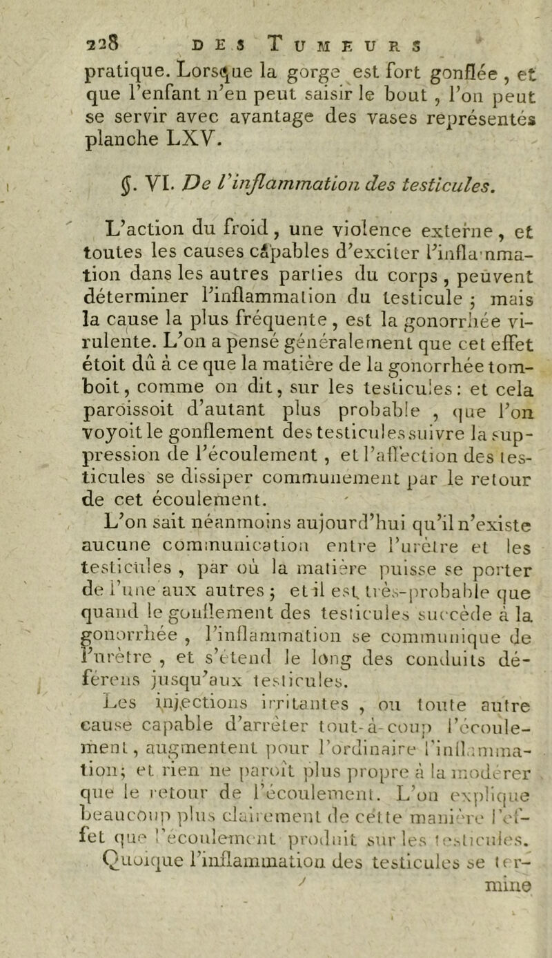 pratique. Lorsque la gorge est fort gonflée , et que l’enfant n’en peut saisir le bout , l’on peut se servir avec avantage des vases représentés planche LXV. (J. YI. De l'inflammation des testicules. L’action du froid, une violence externe, et toutes les causes capables d’exciter l’inflanma- tion dans les autres parties du corps , peuvent déterminer l’inflammation du testicule 5 mais la cause la plus fréquente , est la gonorrhée vi- rulente. L’on a pensé généralement que cet effet étoit dû à ce que la matière de la gonorrhée tom- boit, comme on dit, sur les testicules: et cela paroissoit d’autant plus probable , que l’on voyoitle gonflement des testiculessuivre la sup- pression de l’écoulement , et l’affection des tes- ticules se dissiper communément par le retour de cet écoulement. L’on sait néanmoins aujourd’hui qu’il n’existe aucune communication entre l’urètre et les testicules , par où la matière puisse se porter de l’une aux autres ; et il est très-probable que quand le gonflement des testicules succède à la gonorrhée , l’inflammation se communique de l’urètre , et s’étend le long des conduits dé- ferons jusqu’aux testicules. Les infections irritantes , ou toute autre cause capable d’arrêter tout-à-coup l’écoule- ment, augmentent pour l’ordinaire l’inflamma- tion; et rien ne paroit plus propre à la modérer que le retour de l’écoulement. L’on explique beaucoup plus clairement de cette manière l’ef- fet que l’écoulement produit sur les testicules. Quoique l’inflammation des testicules se ter- J mine