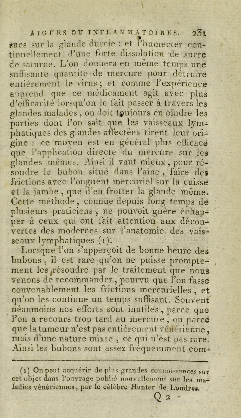 s nés sur la glande durcie : et l’humecter con- tinuellement d’une forte dissolution de sucre de saturne. L’on donnera en meme temps une suffisante quantité de mercure pour détruire entièrement le virus \ et comme l’expérience apprend que ce médicament agit avec plus d’efficacité lorsqu’on le fait passer à travers les glandes malades , on doit toujours en oindre les parties dont l’on sait que les vaisseaux lym- phatiques des glandes affectées tirent leur ori- gine : ce moyen est en général plus efficace que l’application directe du mercure sur les glandes mêmes. Ainsi il vaut mieux, pour ré- soudre le bubon situé dans l’aine , faire des frictions avec l’onguent mercuriel sur la cuisse et la jambe , que d’eri frotter la glande même. Cette méthode , connue depuis long-temps de plusieurs praticiens , ne pouvoit guère échap- per à ceux qui ont fait attention aux décou- vertes des modernes sur l’anatomie des vais- seaux l}rmphatiques (i). Lorsque l’on s’appercoit de bonne heure des bubons , il est rare qu’on ne puisse prompte- ment les ^résoudre par le traitement que nous venons de recommander, pourvu que l’on fasse convenablement les frictions mercurielles , et qu’on les continue un temps suffisant. Souvent néanmoins nos efforts sont inutiles , parce que l’on a recours trop tard au mercure, ou parce que la tumeur n’est pas entièrement véné ri enne, mais d’une nature mixte , ce qui n’est pas rare. Ainsi les bubons sont assez fréquemment com- (1) On peut acquérir de plus grandes connoissanres sur cet objet dans l’ouvrage publié nouvellement sur les ma- ladies vénériennes, par le célèbre Hunter de Londres. q2 -