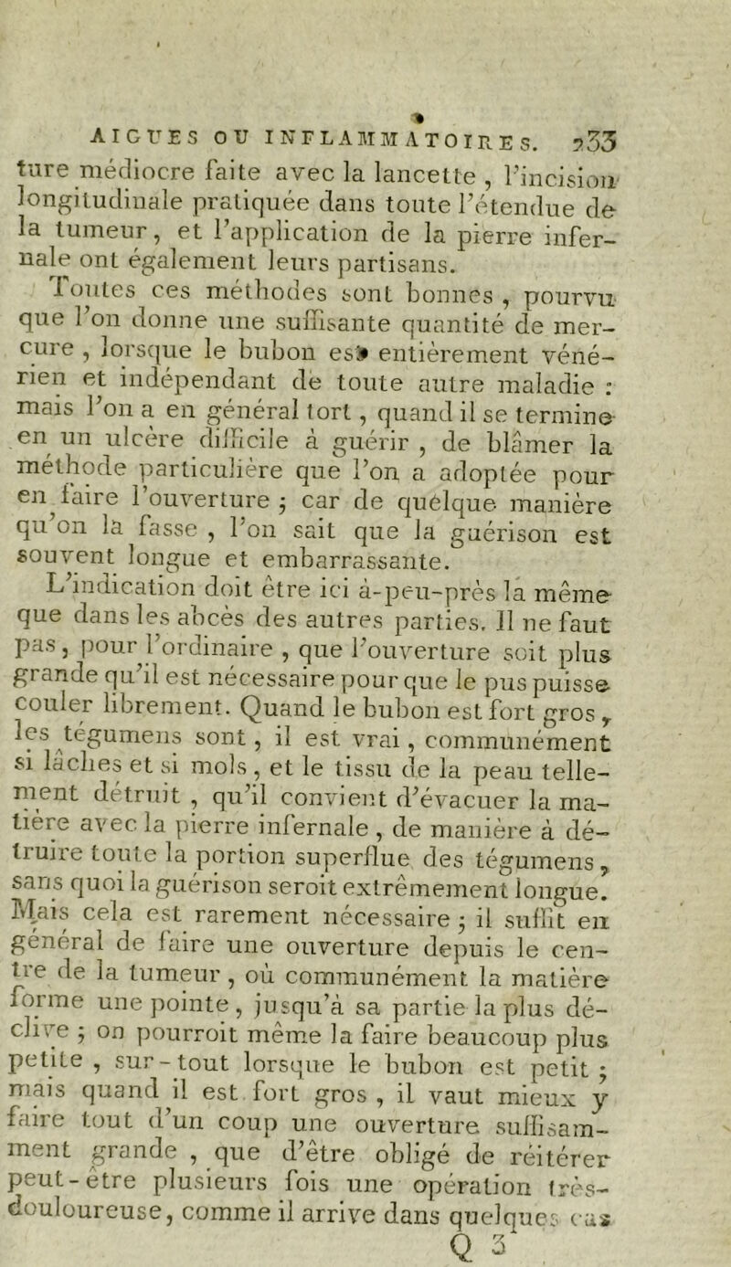 ture médiocre faite avec la lancette , l’incision longitudinale pratiquée dans toute l’étendue de la tumeur, et l’application de la pierre infer- nale ont également leurs partisans. 1 outes ces méthodes sont bonnes, pourvu que l’on donne une suffisante quantité de mer- cure , lorsque le bubon esîi entièrement véné- rien et indépendant de toute autre maladie : mais l’on a en général tort, quand il se termine- en un ulcère difficile à guérir , de blâmer la méthode particulière que l’on a adoptée pour en taire 1 ouverture ; car de quelque manière qu on la fasse , l’on sait que la guérison est souvent longue et embarrassante. L indication doit etre ici à-peu-près la même que dans les abcès des autres parties. Il ne faut pas, pour 1 ordinaire , que l’ouverture soit plus grande qu’il est nécessaire pour que le pus puisse couler librement. Quand le bubon est fort gros r les^tégumens sont, il est vrai, communément si lâches et si mois , et le tissu de la peau telle- ment détruit , qu’il convient d’évacuer la ma- tière avec la pierre inlernale , de manière à dé— tmire toute la portion superflue des tégumens 5 sans quoi la guérison seroit extrêmement longue. Mais cela est rarement nécessaire 5 il suffit eu général de faire une ouverture depuis le cen— jée de la tumeur, où communément la matière forme une pointe, jusqu’à sa partie la plus dé- clive j on pourvoit même la faire beaucoup plus petite, sur-tout lorsque le bubon est petit; mais quand il est fort gros , il vaut mieux y faire tout d’un coup une ouverture suffisam- ment grande , que d’être obligé de réitérer peut-être plusieurs fois une opération très- douloureuse, comme il arrive dans quelques eus