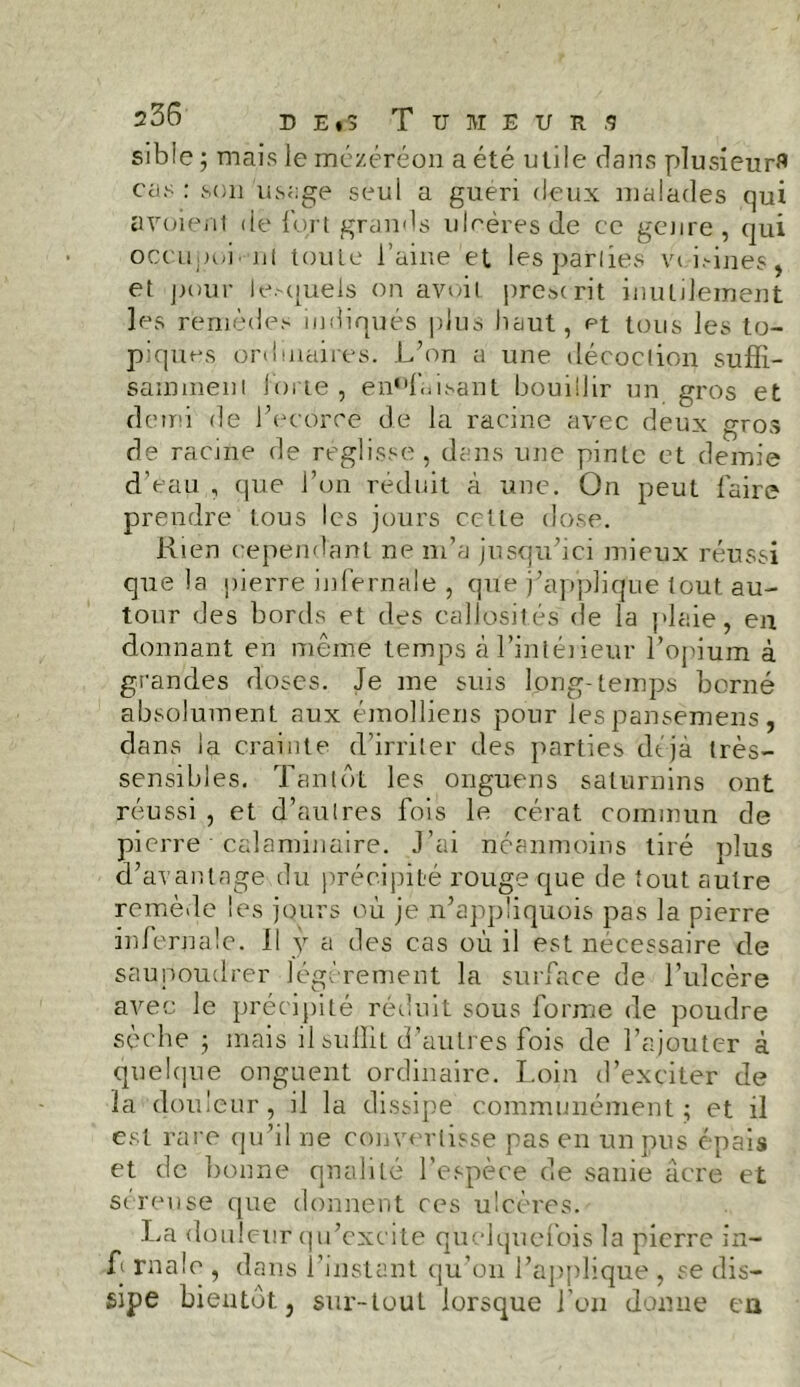 sible ; mais le mézéréon a été utile dans plusieurs cas: son usage seul a guéri deux malades qui a voient de fort grands ulcères de ce genre, qui occupoi. ni toute l’aine et lesparlies vt i.-ines, et pour lesquels on avoit prescrit inutilement les remèdes indiqués plus haut, et tous les to- piques ordinaires. L’on a une décoction suffi- samment forte , en^faisant bouillir un gros et demi de l’ecôrce de la racine avec deux gros de racine de réglisse , dans une pinte et demie d’eau , que l’on réduit à une. On peut faire prendre tous les jours celle dose. Rien cependant ne m’a jusqu’ici mieux réussi que la pierre infernale , que j’applique tout au- tour des bords et des callosités de la plaie, en donnant en même temps àLintéiieur l’opium à grandes doses. Je me suis long-temps borné absolument aux éinolliens pour les pansemens, dans la crainte d’irriter des parties déjà très- sensibles. Tantôt les onguens saturnins ont réussi , et d’autres fois le cérat commun de pierre calaminaire. J’ai néanmoins tiré nlus d’avantage du précipité rouge que de tout autre remède les jours où je n’appüquois pas la pierre infernale. Il y a des cas où il est nécessaire de saupoudrer légèrement la surface de l’ulcère avec le précipité réduit sous forme de poudre sèche ; mais il suffit d’autres fois de l’ajouter à quelque onguent ordinaire. Loin d’exciter de la douleur, il la dissipe communément; et il est rare qu’il ne convertisse pas en un pus épais et de bonne qualité l’espèce de sanie âcre et séreuse que donnent ces ulcères. La douleur qu’excite quelquefois la pierre in- T rnale , dans l’instant qu’on l'applique , se dis- sipe bientôt} sur-tout lorsque l’on donne eu