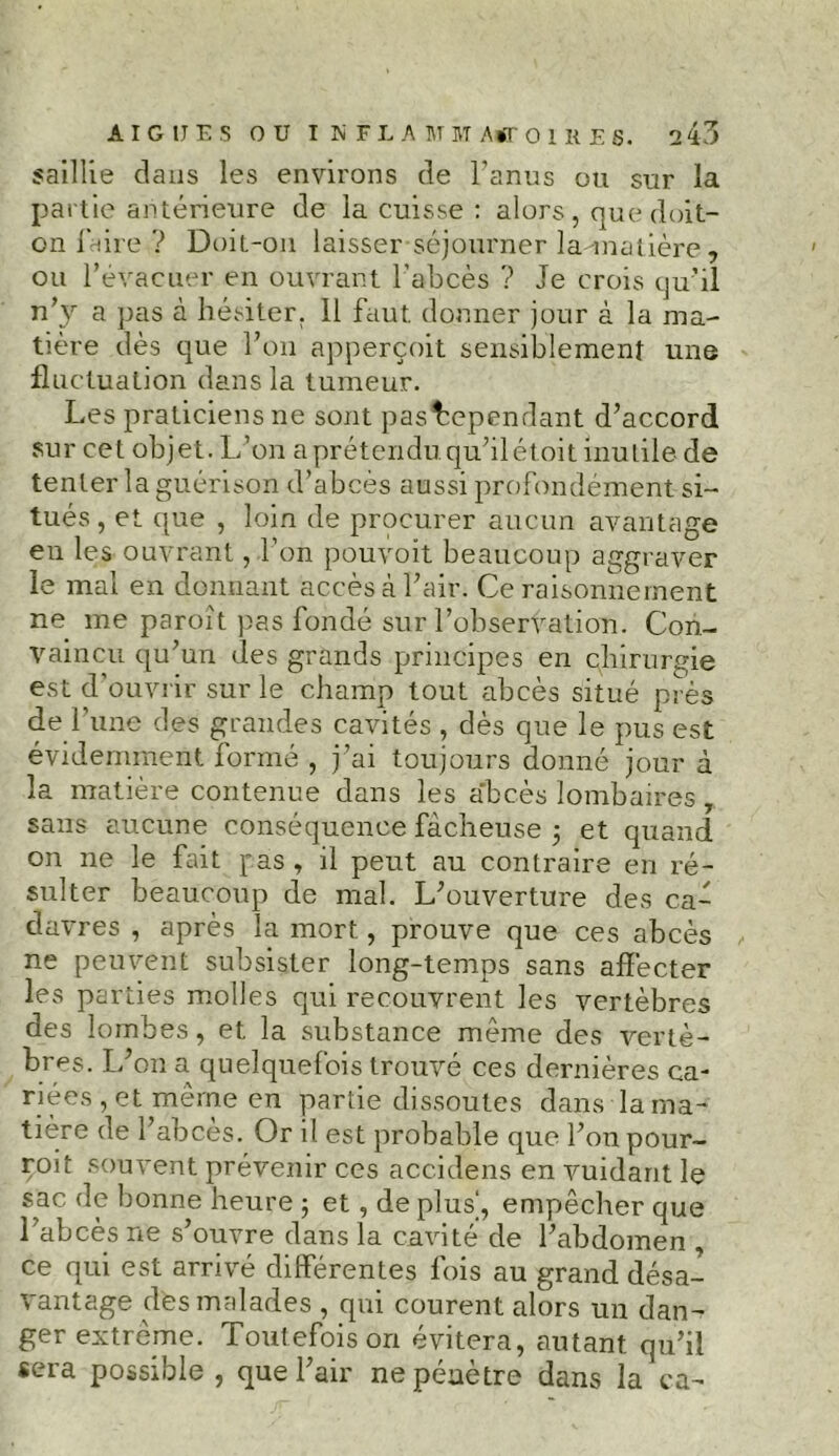 saillie dans les environs de l’anus ou sur la partie antérieure de la cuisse : alors, que doit- on faire ? Doit-on laisser séjourner la-matière, ou l’évacuer en ouvrant l’abcès ? Je crois qu’il n’y a pas à hésiter. Il faut, donner jour à la ma- tière dès que l’on apperçoit sensiblement une fluctuation dans la tumeur. Les praticiens ne sont pasbependant d’accord sur cet objet. L’on a prétendu, qu’il étoit inutile de tenter la guérison d’abcès aussi profondément si- tués, et que , loin de procurer aucun avantage en les ouvrant, l’on pouvoit beaucoup aggraver le mal en donnant accès à l’air. Ce raisonnement ne me paroît pas fondé sur l’observation. Con- vaincu qu’un des grands principes en chirurgie est d'ouvrir sur le champ tout abcès situé près de l’une des grandes cavités , dès que le pus est évidemment formé , j’ai toujours donné jour à la matière contenue dans les a'bcès lombaires , sans aucune conséquence fâcheuse 5 et quand on ne le fait pas , il peut au contraire en ré- sulter beaucoup de mal. L’ouverture des caé davres , après la mort , prouve que ces abcès ne peuvent subsister long-temps sans affecter les parties molles qui recouvrent les vertèbres des lombes, et la substance même des vertè- bres. L’on a quelquefois trouvé ces dernières ca- riées , et même en partie dissoutes dans la ma- tière de l’abcès. Or il est probable que l’on pour- roit souvent prévenir ces accidens en vuidant le sac de bonne heure ; et, de plus', empêcher que l’abcès ne s’ouvre dans la cavité de l’abdomen , ce qui est arrivé differentes fois au grand désa- vantage des malades , qui courent alors un dan- ger extrême. Toutefois on évitera, autant qu’il sera possible , que l’air ne pénètre dans la ca-