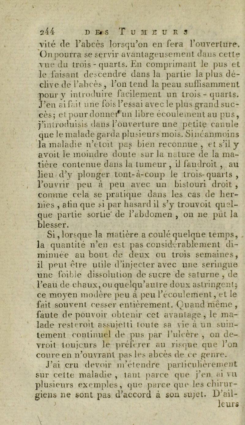 vite de l’abcès lorsqu’on en fera l’ouverture. On pourra se servir avantageusement dans cette vue du trois-quarts. En comprimant le pus et le faisant descendre dans la partie la plus dé- clive de l’abcès , l’on tend la peau suffisamment pour y introduire facilement un trois - quarts. J’en ai fait une fois l’essai avec le plus grand suc- cès; et pour donnei*'un libre écoulement au pus, j’introduisis dans l’ouverture une petite canule que le malade garda plusieurs mois. Si néanmoins la maladie n’etoit pas bien reconnue , et s'il y avoit le moindre doute sur la nature de la ma- tière contenue dans la tumeur , il faudroit , au lieu d’y plonger tont-à-coup le trois-quarts , l’ouvrir peu à peu avec un bistouri droit , comme cela se pratique dans les cas de her- nies , afin que si par hasard il s’y trouvoit quel- que partie sortie' de l’abdomen , on ne put la blesser. Si, lorsque la matière a coulé quelque temps, la quantité n’en est pas considérablement di- minuée au bout de deux ou trois semaines, il peut être utile d’injecter avec une seringue une foi blé dissolution de sucre de Saturne , de l’eau de chaux, ou quelqu’aulre doux astringent -7 ce moyen modère peu à peu l’écoulement, et le fait souvent cesser entièrement. Quand même, faute de pouvoir obtenir cet avantage, le ma- lade restcroit assujetti toute sa vie à un suin- tement continuel de pus par l’ulcère , on de- vront toujours le préférer au risque que l’on coure en n’ouvrant pas les abcès de ce genre. J’ai cru devoir m’étendre particulièrement sur celte maladie , tant parce que j’en ai vu plusieurs exemples, que parce que les chirur- giens ne sont pas d’accord à sou sujet. D’ail- leurs