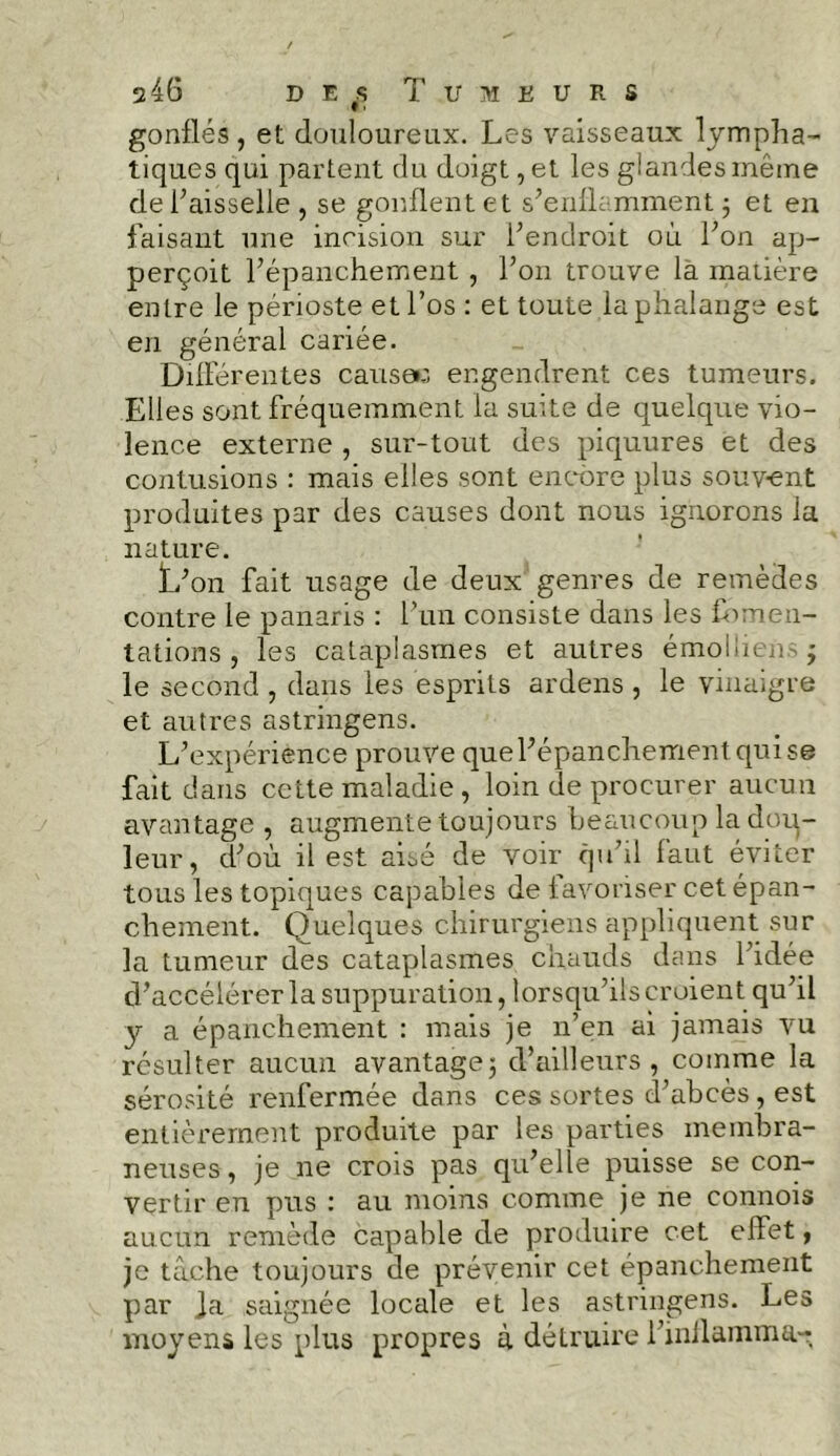 gonflés, et douloureux. Les vaisseaux lympha- tiques qui partent du doigt , et les glandes même de l’aisselle , se gonflent et s’enflamment ; et en faisant une incision sur l’endroit où l’on ap- perçoit l’épanchement , l’on trouve la matière entre le périoste et l’os : et toute la phalange est en général cariée. Différentes causa: engendrent ces tumeurs. Elles sont fréquemment la suite de quelque vio- lence externe , sur-tout des piquures et des contusions : mais elles sont encore plus souvent produites par des causes dont nous ignorons ia nature. L’on fait usage de deux genres de remèdes contre le panaris : l’un consiste dans les fomen- tations , les cataplasmes et autres émolliens; le second , dans les esprits ardens , le vinaigre et autres astringens. L’expérience prouve que l’épanchement qui se fait dans cette maladie , loin de procurer aucun avantage , augmente toujours beaucoup la dou- leur, d’où il est aisé de voir qu’il faut éviter tous les topiques capables de favoriser cet épan- chement. Quelques chirurgiens appliquent sur la tumeur des cataplasmes chauds dans l’idée d’accélérer la suppuration, lorsqu’ils croient qu’il y a épanchement : mais je n’en ai jamais vu résulter aucun avantage3 d’ailleurs, comme la sérosité renfermée dans ces sortes d’abcès , est entièrement produite par les parties membra- neuses , je ne crois pas qu’elle puisse se con- vertir en pus : au moins comme je ne connois aucun remède capable de produire cet effet, je tâche toujours de prévenir cet épanchement par Ja saignée locale et les astringens. Les moyens les plus propres à détruire l’inllamma-