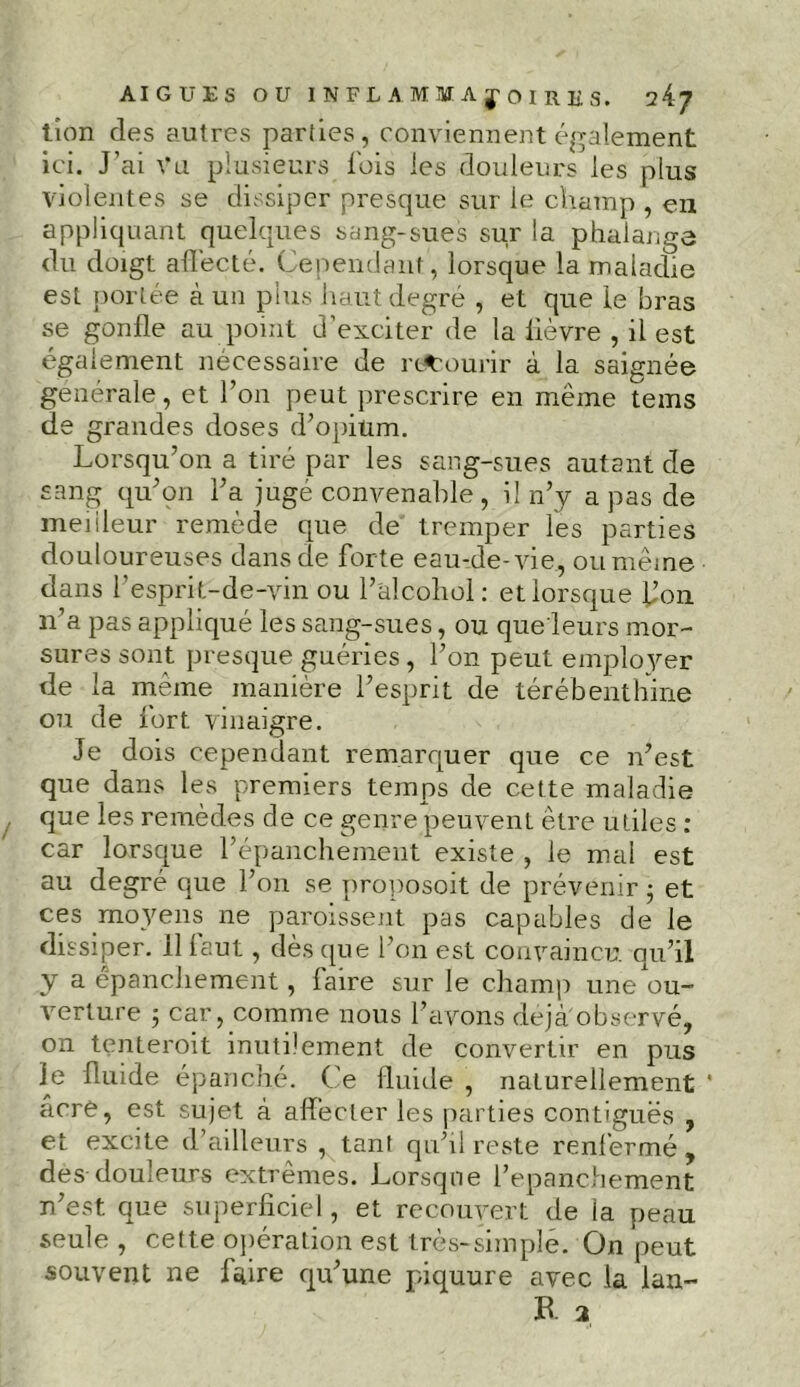 tïon des autres parties, conviennent également ici. J’ai Vu plusieurs Ibis les douleurs les plus violentes se dissiper presque sur le champ , en appliquant quelques sang-sues sur la phalange du doigt affecté. Cependant , lorsque la maladie est portée à un plus haut degré , et que le bras se gonfle au point d’exciter de la lièvre , il est également nécessaire de recourir à la saignée générale, et l’on peut prescrire en même tems de grandes doses d’opium. Lorsqu’on a tiré par les sang-sues autant de sang qu’on l’a jugé convenable, il n’y a pas de meilleur remède que de tremper les parties douloureuses dans de forte eau-de-vie, ou même dans l’esprit-de-vin ou l’âlcohol: et lorsque flon n’a pas appliqué les sang-sues, ou que'leurs mor- sures sont presque guéries , l’on peut employer de la même manière l’esprit de térébenthine ou de fort vinaigre. Je dois cependant remarquer que ce n’est que dans les premiers temps de cette maladie que les remèdes de ce genre peuvent être utiles : car lorsque l’épanchement existe , le mal est au degré que l’on se proposoit de prévenir • et ces moyens ne paroissent pas capables de le dissiper, illaut, dès que l’on est convaincu qu’il y a épanchement, faire sur le champ une ou- verture j car, comme nous l’avons déjà observé, on tenterait inutilement de convertir en pus le fluide épanché. Ce fluide , naturellement ' acre, est sujet à affecter les parties contiguës , et excite d’ailleurs , tant qu’il reste renfermé , des douleurs extrêmes. Lorsque l’epanchement n’est que superficiel, et recouvert de la peau seule, cette opération est très-simple. On peut souvent ne faire qu’une piquure avec la lan-