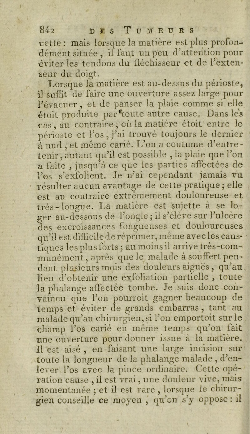 842 cr.s Tumeurs cette : mais lorsque la matière est plus profon- dément située , il faut un peu d’attention pour éviter les tendons du fléchisseur et de 1’exten- seur du doigt. Lorsque la matière est au-dessus du périoste, il suffit de faire une ouverture assez large pour l’évacuer , et de panser la plaie comme si elle étoit produite parctoute autre cause. Dans les cas , au contraire , où la matière étoit entre le périoste et l’os , j’ai trouvé toujours le dernier à nud , et même carié. L’on a coutume d’entre- tenir, autant qu’il est possible , la plaie que l’on a faite ^ jusqu’à ce que les parties affectées de l’os s’exfolient. Je n’ai cependant jamais vu résulter aucun avantage de cette pratique ; elle est au contraire extrêmement douloureuse et très-longue. La matière est sujette à se lo- ger au-dessous de l’ongle 5 il s’élève sur l’ulcère des excroissances fongueuses et douloureuses qu’il est difficile de réprimer, même avec les caus- tiques les plus forts ; au moins il arrive très-com- munément, après que le malade à souffert pen- dant plusieurs mois des douleurs aiguës , qu’au lieu d’obtenir une exfoliation partielle ^ toute la phalange affectée tombe. Je suis donc con- vaincu que l’on pourvoit gagner beaucoup de temps et éviter de grands embarras , tant au malade qu’au chirurgien, si l’on emportoit sur le champ l’os carié en même temps qu’on fait une ouverture pour donner issue à la matière. Il est aisé , en faisant une large incision sur toute la longueur de la phalange malade , d’en- lever l’os avec la pince ordinaire. Cette opé- ration cause , il est vrai, une douleur vive, mais momentanée ; et il est rare , lorsque le chirur- gien conseille ce moyen , qu’on s’y oppose : il