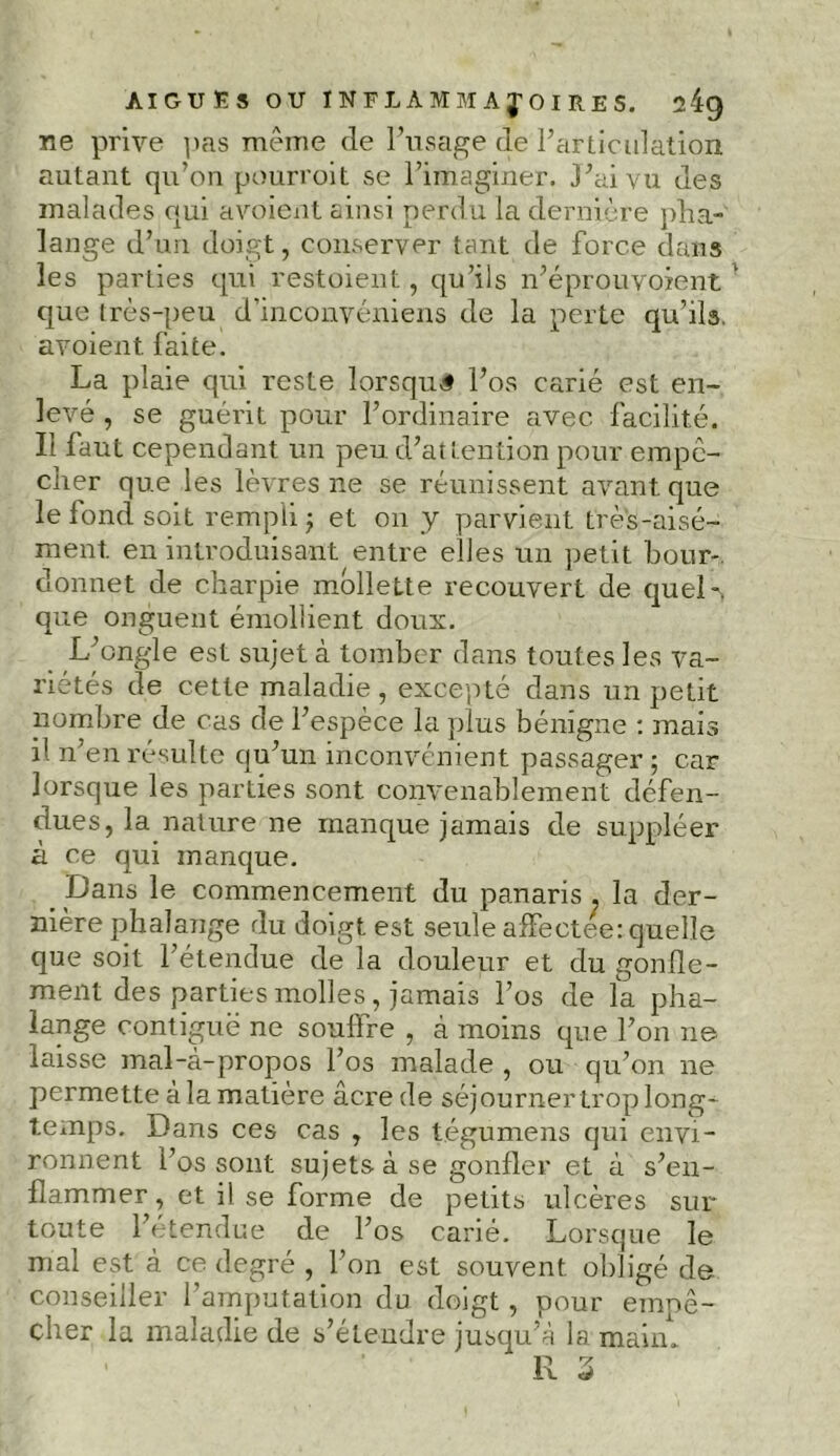 ne prive pas même de l’usage de l’articulation autant qu’on pourroit se l’imaginer. J’ai vu des malades qui avoient ainsi perdu la dernière pha- lange d’un doigt, conserver tant de force dans les parties qui restoient, qu’ils n’éprouvoient que très-peu d’inconvéniens de la perte qu’ils, avoient faite. La plaie qui reste lorsque l’os carié est en- levé , se guérit pour l’ordinaire avec facilité. Il faut cependant un peu d’attention pour empo- cher que les lèvres ne se réunissent avant que le fond soit rempli -7 et on y parvient très-aisé- ment. en introduisant entre elles un petit bour-, donnet de charpie mollette recouvert de quel-, que onguent émollient doux. L’ongle est sujet à tomber dans toutes les va- riétés de cette maladie, excepté dans un petit nombre de cas de l’espèce la plus bénigne : mais il n’en résulte qu’un inconvénient passager ; car lorsque les parties sont convenablement défen- dues, la nature ne manque jamais de suppléer à ce qui manque. Dans le commencement du panaris . la der- nière phalange du doigt est seule affectee: quelle que soit l’étendue de la douleur et du gonfle- ment des parties molles, jamais l’os de îa pha- lange contiguë ne souffre , à moins que l’on ne laisse mal-à-propos l’os malade , ou qu’on ne permette à la matière âcre de séjourner trop long- temps. Dans ces cas , les tégumens qui envi- ronnent l’os sont sujets à se gonfler et à s’en- flammer , et il se forme de petits ulcères sur- toute l’étendue de l’os carié. Lorsque le mal est à ce degré , l’on est souvent obligé de conseiller l’amputation du doigt, pour empê- cher la maladie de s’étendre jusqu’à la main»