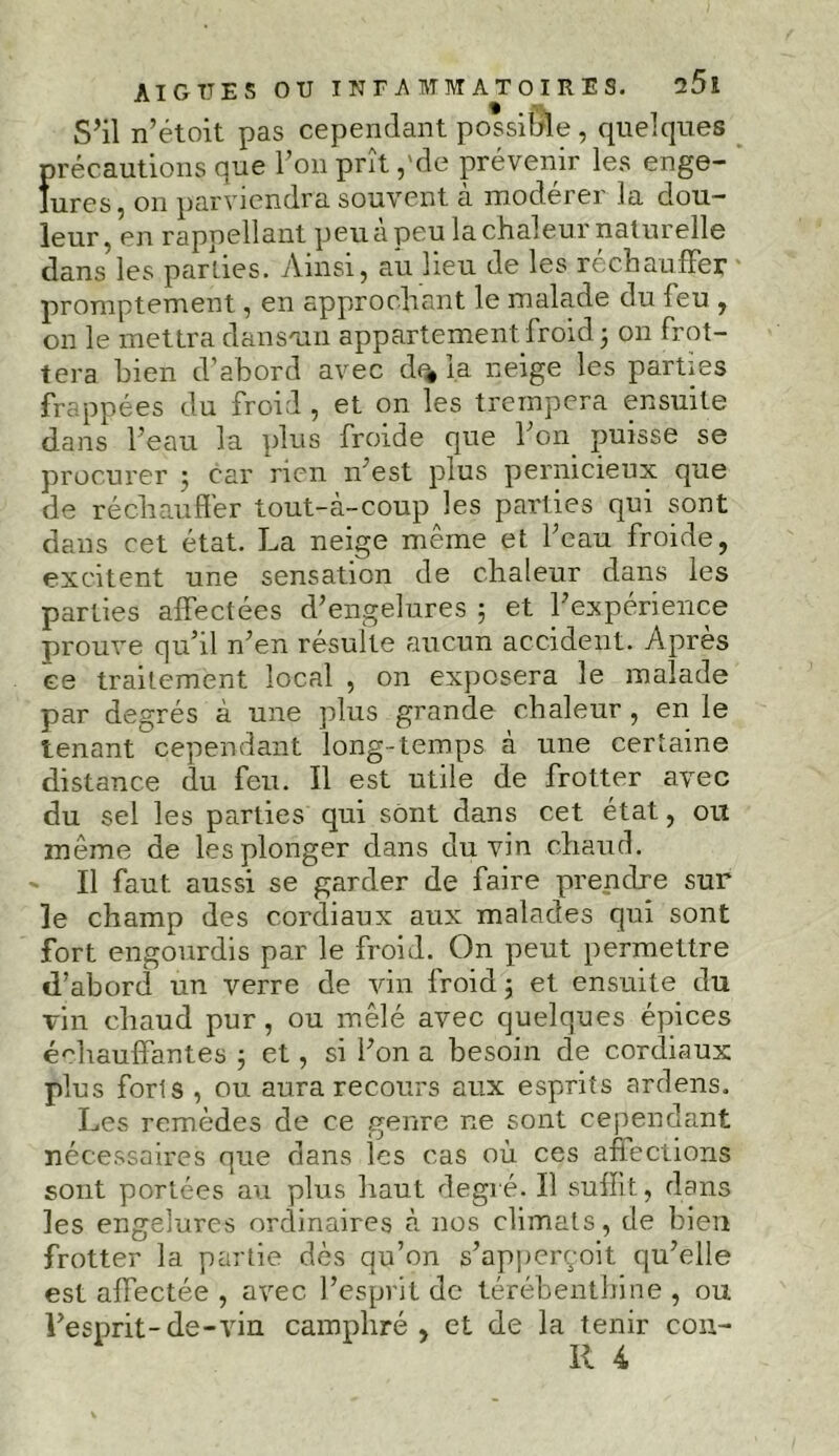 S’il n’étoit pas cependant possible, quelques précautions que l’on prît ,'de prévenir les enge- lures, on parviendra souvent à modérer la dou- leur, en rappellant peu a peu la chaleur naturelle dans les parties. Ainsi, au lieu de les réchauffer promptement, en approchant le malade du feu , on le mettra dan soin appartement froid 3 on frot- tera bien d’abord avec d% la neige les parties frappées du froid , et on les trempera ensuite dans l’eau la plus froide que l’on puisse se procurer 3 car rien 11' est plus pernicieux que de réchauffer tout-à-coup les parties qui sont dans cet état. La neige même et l’eau froide, excitent une sensation de chaleur dans les parties affectées d’engelures ; et l’expérience prouve qu’il n’en résulte aucun accident. Après ce traitement local , on exposera le malade par degrés à une plus grande chaleur, en le tenant cependant long-temps à une certaine distance du feu. Il est utile de frotter avec du sel les parties qui sont dans cet état, ou même de les plonger dans du vin chaud. ' Il faut aussi se garder de faire prendre sur le champ des cordiaux aux malades qui sont fort engourdis par le froid. On peut permettre d’abord un verre de vin froid 3 et ensuite du vin chaud pur, ou mêlé avec quelques épices échauffantes 3 et, si l’on a besoin de cordiaux plus forts , ou aura recours aux esprits ardens. Les remèdes de ce genre ne sont cependant nécessaires que dans les cas où ces affections sont portées au plus haut degré. Il suffit, dans les engelures ordinaires à nos climats, de bien frotter la partie dès qu’on s’apperçoit qu’elle est affectée , avec l’esprit de térébenthine, ou l’esprit-de-vin camphré, et de la tenir con- II 4