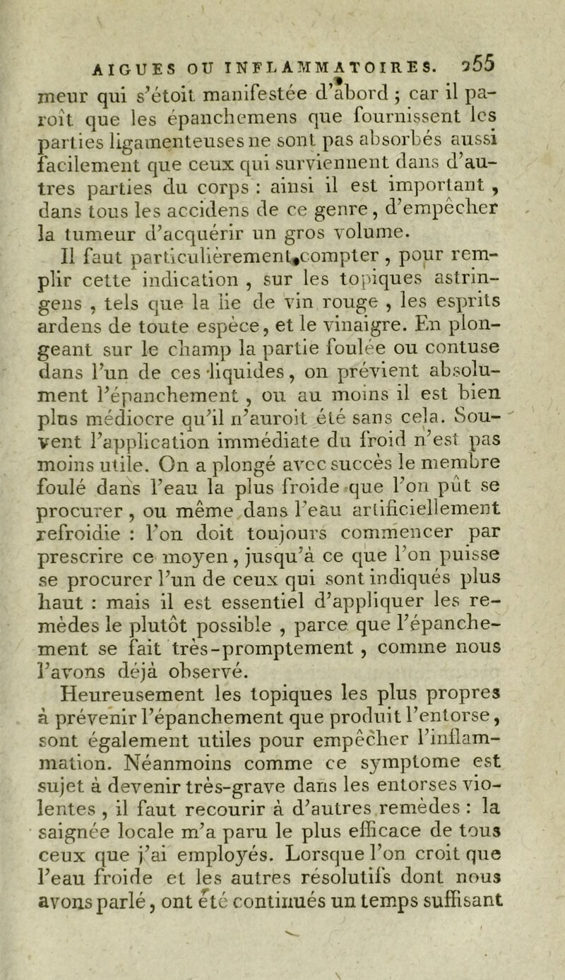 meur qui s’étoit. manifestée d’abord ; car il pa- roît que les épanchemens que fournissent les parties ligamenteuses ne sont pas absorbes aussi facilement que ceux qui surviennent dans d’au- tres parties du corps : ainsi il est important , dans tous les accidens de ce genre, d’empêcher la tumeur d’acquérir un gros volume. Il faut particulièrement*compter, pour rem- plir cette indication , sur les topiques astrin- gens , tels que la lie de vin rouge , les esprits ardens de toute espèce, et le vinaigre. En plon- geant sur le champ la partie foulée ou contuse dans l’un de ces -liquides, on prévient absolu- ment l’épanchement , ou au moins il est bien plus médiocre qu’il n’auroit été sans cela. Sou- vent l’application immédiate du froid n’est pas moins utile. On a plongé avec succès le membre foulé dans l’eau la plus froide que l’on put se procurer , ou même dans l'eau artificiellement refroidie : l'on doit toujours commencer par prescrire ce moyen, jusqu’à ce que l’on puisse se procurer l’un de ceux qui sont indiqués plus haut : mais il est essentiel d’appliquer les re- mèdes le plutôt possible , parce que l’épanche- ment se fait très-promptement , comme nous l’avons déjà observé. Heureusement les topiques les plus propres à prévenir l’épanchement que produit l’entorse, sont également utiles pour empêcher l’inflam- mation. Néanmoins comme ce symptôme est sujet à devenir très-grave dans les entorses vio- lentes , il faut recourir à d’autres remèdes : la saignée locale m’a paru le plus efficace de tous ceux que j’ai employés. Lorsque l’on croit que l’eau froide et les autres résolutils dont nous avons parlé, ont été continués un temps suffisant