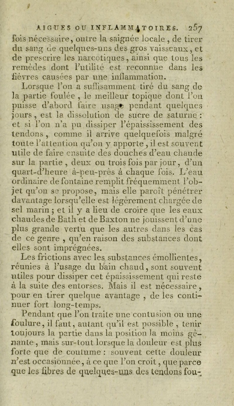 fois nécessaire, outre la saignée locale , de tirer du sang cle quelques-uns des gros vaisseaux, et de prescrire les narcotiques, ainsi que tous les remèdes dont futilité est reconnue dans les fièvres causées par une inflammation. Lorsque l’on a suffisamment tiré du sang de la partie foulée , le meilleur topique dont l’on puisse d’abord faire usagfc pendant quelques jours , est la dissolution de sucre de saturne : et si l’on n’a pu dissiper l’épaississement des tendons , comme il arrive quelquefois malgré toute l’attention qu’on y apporte , il est souvent utile de faire ensuite des douches d’eau chaude sur la partie , deux ou trois fois par jour, d’un quart-d’lieure à-peu-près à chaque fois. L’eau ordinaire de fontaine remplit fréquemment l’ob- jet qu’on se propose, mais elle paroît pénétrer davantage lorsqu’elle est légèrement chargée de sel marin ; et il y a lieu de croire que les eaux chaudes de Bath et de Baxton ne jouissent d’une plus grande vertu que les autres dans les cas de ce genre , qu’en raison des substances dont elles sont imprégnées. Les frictions avec les substances émollientes, réunies à l’usage du bain chaud, sont souvent utiles pour dissiper cet épaississement qui reste à la suite des entorses. Mais il est nécessaire, pour en tirer quelque avantage , de les conti- nuer fort long-temps. Pendant, que l’on traite une contusion ou une foulure, il faut, autant qu’il est possible , tenir toujours la partie dans la position la moins ge- nanLe , mais sur-tout lorsque la douleur est plus forte que de couLume : souvent cette douleur n’est occasionnée, à ce que l’on croit, que parce que les libres de quel que s-uas des tendons fou-