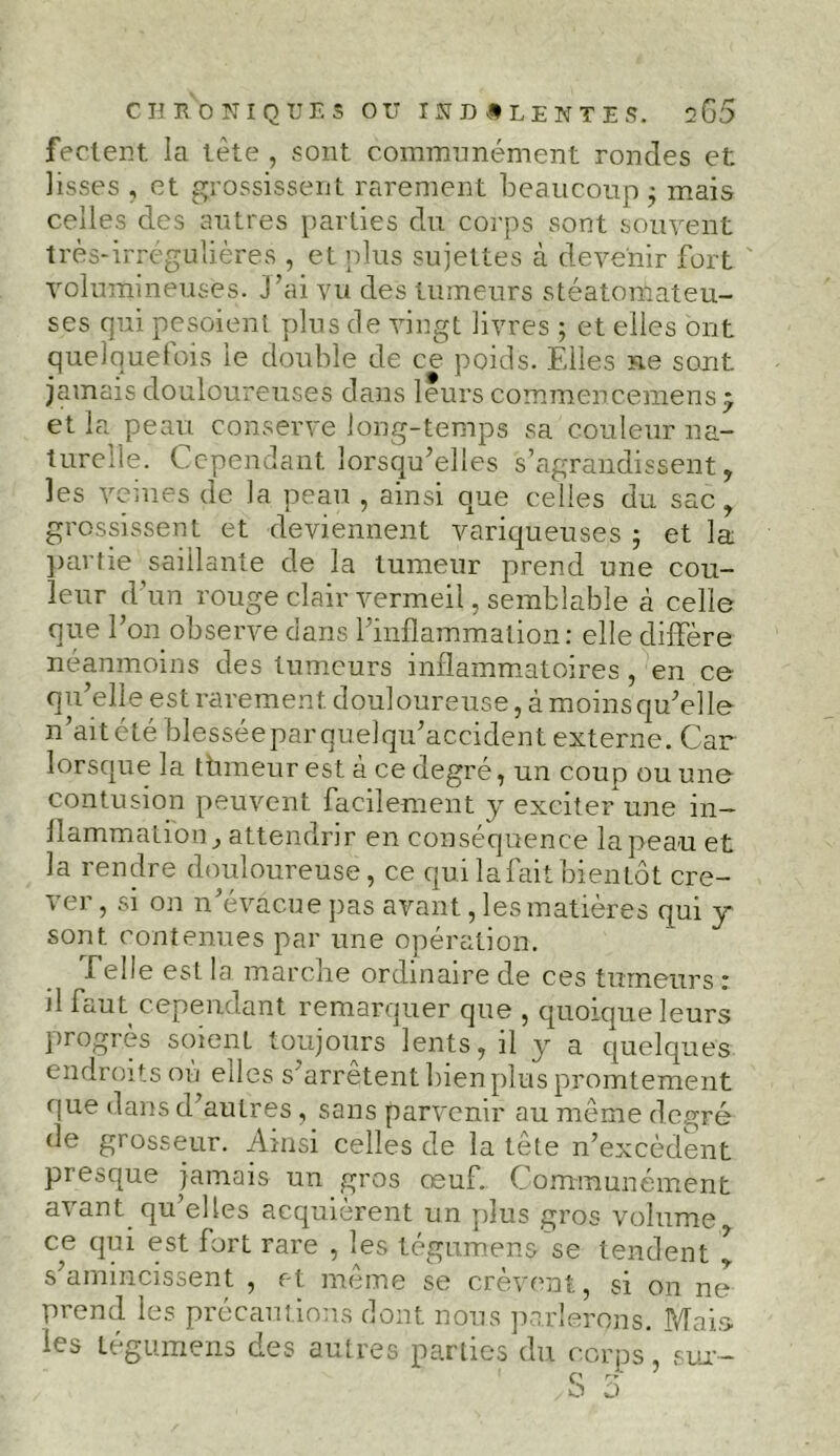 feclent la tète , sont communément rondes et: lisses , et grossissent rarement beaucoup $ mais celles des autres parties du corps sont souvent très-irrégulières , et plus sujettes à devenir fort volumineuses. J’ai vu des tumeurs stéatomateu- ses qui pesoienl plus de vingt livres ; et elles ont quelquefois le double de ce poids. Elles ne sont, jamais douloureuses dans leurs commencemens * et la peau conserve long-temps sa couleur na- turelle. Cependant lorsqu’elles s’agrandissent, les veines de la peau , ainsi que celles du sac, grossissent et deviennent variqueuses ; et la partie saillante de la tumeur prend une cou- leur d’un rouge clair vermeil, semblable à celle que l’on observe dans l’inflammation: elle diffère néanmoins des tumeurs inflammatoires, en ce qu’elle est rarement douloureuse, à moins qu’elle n’aitété blesséeparquelqu’accident externe. Car lorsque la tùmeur est à ce degré, un coup ou une contusion peuvent facilement y exciter une in- flammation , attendrir en conséquence la peau et la rendre douloureuse, ce qui la fait bientôt cre- ver , si on n’évacue pas avant, les matières qui y sont contenues par une opération. Telle est la marche ordinaire de ces tumeurs : il faut cependant remarquer que , quoique leurs progrès soient toujours lents, il y a quelques endroits où edes s'arrêtent bien plus promtement que dans d’autres , sans parvenir au même degré de grosseur. Ainsi celles de la tête n’excèdent presque jamais un gros œuf. Communément avant qu’elles acquièrent un plus gros volume ce qui est fort rare , les tégumens se tendent ^ s’amincissent , et même se crèvent, si on ne prend les précautions dont nous parlerons. Mais les tégumens des autres parties du corps, sur--