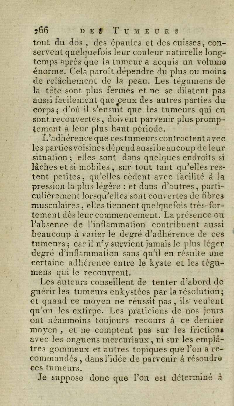 tout du dos , des épaules et des cuisses, con- servent quelquefois leur couleur naturelle long- temps après que la tumeur a acquis un volume énorme. Cela paroît dépendre du plus ou moins de relâchement de la peau. Les tégumens de la tête sont plus fermes et ne se dilatent pas aussi facilement que^ceux des autres parties du corps; d’où il s’ensuit que les tumeurs qui en sont recouvertes , doivent parvenir plus promp- tement à leur plus haut période. L’adhérence que ces tumeurs contractent avec les parties voisines dépend aussibeaucoup de leur situation; elles sont dans quelques endroits si lâches et si mobiles , sur-tout tant qu’elles res- tent petites, qu’elles cèdent avec facilité à la pression la plus légère : et dans d’autres , parti- culièrement lorsqu’elles sont couvertes de libres musculaires, elles tiennent quelquefois très-for- tement dès leur commencement. La présence ou l’absence de l’inflammation contribuent aussi beaucoup à varier le degré d’adhérence de ces tumeurs; car il n’y survient jamais le plus léger degré d’inflammation sans qu’il en résulte une certaine adhérence entre le kyste et les tégu- mens qui le recouvrent. Les auteurs conseillent de tenter d’abord de guérir les tumeurs enkystées par la résolution; et quand ce moyen ne réussit pas , ils veulent qu’on les extirpe. Les praticiens de nos jours ont néanmoins toujours recours à ce dernier moyen , et ne comptent pas sur les friction» avec les onguens inercuriaux, ni sur les emplâ- tres gommeux et autres topiques que l’on a re- commandés , dans l’idée de parvenir à résoudre ces tumeurs. Je suppose donc que l’on est déterminé à