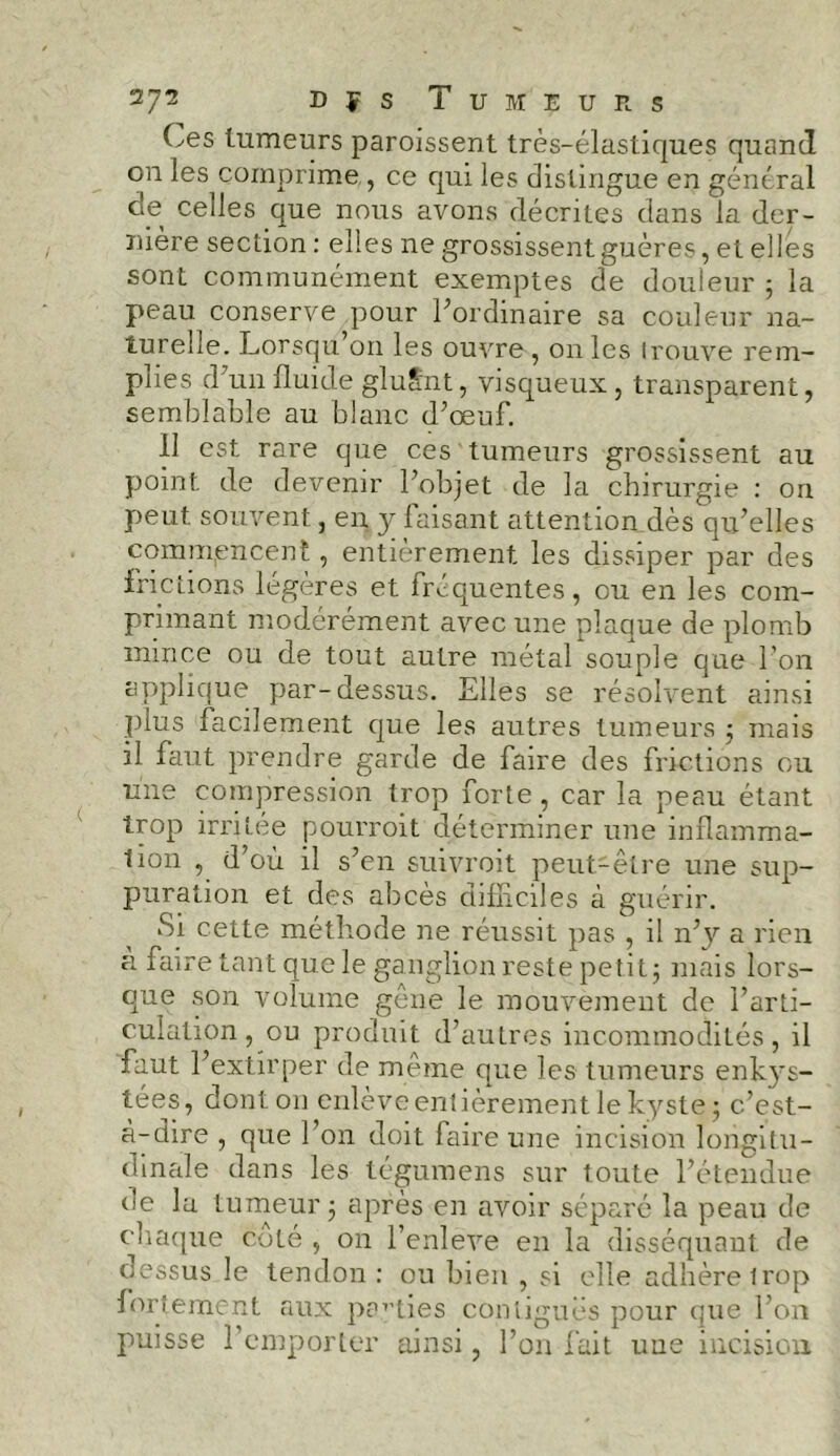 Ces tumeurs paroissent très-élastiques quand on les comprime , ce qui les distingue en général de celles que nous avons décrites clans la der- nière section : elles ne grossissent guères, et elles sont communément exemptes de douleur ; la peau conserve pour l’ordinaire sa couleur na- turelle. Lorsqu’on les ouvre, on les trouve rem- plies cFun fluide glu Sut, visqueux, transparent, semblable au blanc d’œuf. Il est rare que ces tumeurs grossissent au point de devenir l’objet de la chirurgie : on peut souvent, en y faisant attention dès qu’elles commencent, entièrement, les dissiper par des frictions légères et lréquentes, ou en les com- primant modérément avec une plaque de plomb mince ou de tout autre métal souple que l’on applique par-dessus. Elles se résolvent ainsi plus facilement que les autres tumeurs ; mais il faut prendre garde de faire des frictions ou une compression trop forte, car la peau étant trop irritée pourroit déterminer une inflamma- tion , d’où il s’en suivroit peut-être une sup- puration et des abcès difficiles à guérir. Si cette méthode ne réussit pas , il n’y a rien a faire tant que le ganglion reste petit ; mais lors- que son volume gêne le mouvement de l’arti- culation, ou produit d’autres incommodités, il faut l’extirper de même que les tumeurs enkys- tées, dont on enlève entièrement le kyste; c’est- à-dire , que l’on doit faire une incision longitu- dinale dans les tégumens sur toute l’étendue de la tumeur; après en avoir séparé la peau de chaque côté , on l’enlève en la disséquant de dessus le tendon : ou bien , si elle adhère trop fortement aux parties contiguës pour que l’on puisse 1 emporter ainsi, l’on fait une incision