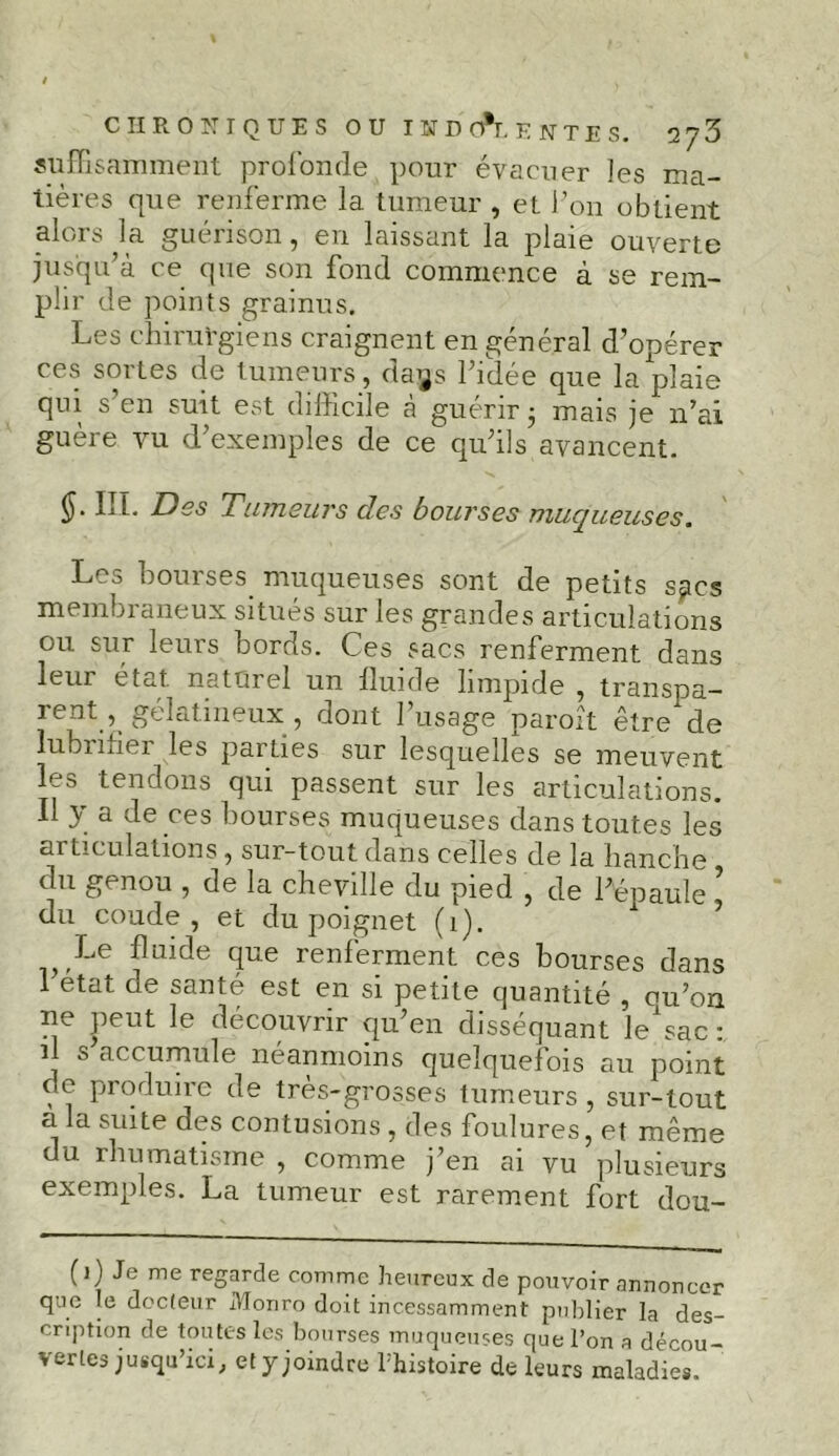 suffisamment profonde pour évacuer les ma- tières que renferme la tumeur , et F on obtient alors la guérison, en laissant la plaie ouverte jusqu’à ce que son fond commence à se rem- plir de points grainus. Les chirurgiens craignent en général d’opérer ces soi tes de tumeurs, cta^s l’idée que la plaie qui s’en suit est difficile à guérir - mais je n’ai guère vu d’exemples de ce qu’ils avancent. §■ Ht- Des Tumeurs des bourses muqueuses. Les bourses muqueuses sont de petits sjtcs membraneux situés sur les grandes articulations ou sur leurs bords. Ces sacs renferment dans leur état naturel un lluide limpide , transpa- rent , gélatineux , dont 1 usage paroît être de lubrmer les parties sur lesquelles se meuvent les tendons qui passent sur les articulations. 11 y a de ces bourses muqueuses dans toutes les articulations , sur-tout dans celles de la hanche du genou , de la cheville du pied , de l’épaule ’ du coude, et du poignet (1). Le fluide que renferment ces bourses dans l’état de santé est en si petite quantité , cu’on ne peut le découvrir qu’en disséquant le^ac: il s accumule néanmoins quelquefois au point oc pioduire de tres-grosses tumeurs, sur-tout a la suite des contusions , des foulures, et même du rhumatisme , comme j’en ai vu plusieurs exemples. La tumeur est rarement fort dou- (1) Je me regarde comme heureux de pouvoir annoncer que le docteur Monro doit incessamment publier la des- cription de toutes les bourses muqueuses que l’on a décou- vertes jusqu’ici, et y joindre l’histoire de leurs maladies.